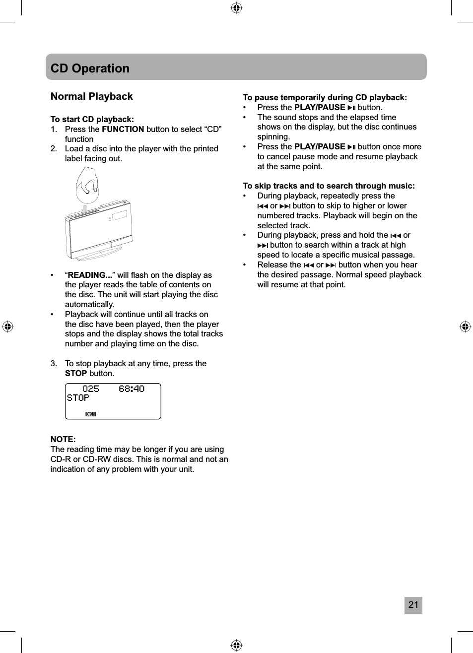 21CD OperationNormal PlaybackTo start CD playback:1. Press the FUNCTION button to select &ldquo;CD&rdquo; function2.  Load a disc into the player with the printed label facing out. &bull; &ldquo;READING...&rdquo; will ﬂ ash on the display as the player reads the table of contents on the disc. The unit will start playing the disc automatically.&bull;  Playback will continue until all tracks on the disc have been played, then the player stops and the display shows the total tracks number and playing time on the disc.3.  To stop playback at any time, press the STOP button.NOTE:The reading time may be longer if you are using CD-R or CD-RW discs. This is normal and not an indication of any problem with your unit.To pause temporarily during CD playback:&bull; Press the PLAY/PAUSE  button.&bull;  The sound stops and the elapsed time shows on the display, but the disc continues spinning.&bull; Press the PLAY/PAUSE  button once more to cancel pause mode and resume playback at the same point.To skip tracks and to search through music:&bull;  During playback, repeatedly press the  or   button to skip to higher or lower numbered tracks. Playback will begin on the selected track.&bull;  During playback, press and hold the   or  button to search within a track at high speed to locate a speciﬁ c musical passage.&bull; Release the   or   button when you hear the desired passage. Normal speed playback will resume at that point. 