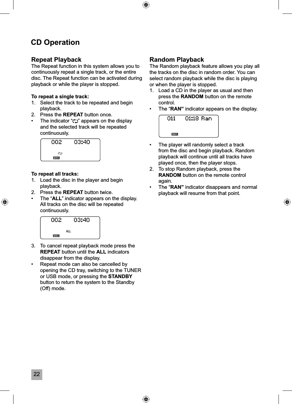 22CD OperationRepeat PlaybackThe Repeat function in this system allows you to continuously repeat a single track, or the entire disc. The Repeat function can be activated during playback or while the player is stopped.To repeat a single track:1.  Select the track to be repeated and begin playback.2. Press the REPEAT button once.&bull;  The indicator &ldquo; &rdquo; appears on the display and the selected track will be repeated continuously.To repeat all tracks:1.  Load the disc in the player and begin playback.2. Press the REPEAT button twice.&bull; The &ldquo;ALL&rdquo; indicator appears on the display. All tracks on the disc will be repeated continuously.3.  To cancel repeat playback mode press the REPEAT button until the ALL indicators disappear from the display.&bull;  Repeat mode can also be cancelled by opening the CD tray, switching to the TUNER or USB mode, or pressing the STANDBYbutton to return the system to the Standby (Off) mode. Random PlaybackThe Random playback feature allows you play all the tracks on the disc in random order. You can select random playback while the disc is playing or when the player is stopped.1.  Load a CD in the player as usual and then press the RANDOM button on the remote control.&bull; The &ldquo;RAN&rdquo; indicator appears on the display.&bull;  The player will randomly select a track from the disc and begin playback. Random playback will continue until all tracks have played once, then the player stops.2.  To stop Random playback, press the RANDOM button on the remote control again.&bull; The &ldquo;RAN&rdquo; indicator disappears and normal playback will resume from that point.