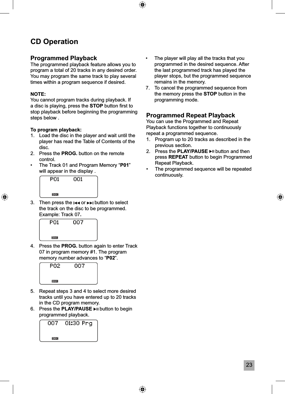 23CD OperationProgrammed PlaybackThe programmed playback feature allows you to program a total of 20 tracks in any desired order. You may program the same track to play several times within a program sequence if desired.NOTE:You cannot program tracks during playback. If a disc is playing, press the STOP button ﬁ rst to stop playback before beginning the programming steps below .To program playback:1.   Load the disc in the player and wait until the player has read the Table of Contents of the disc.2.   Press the PROG. button on the remote control.&bull;  The Track 01 and Program Memory &ldquo;P01&rdquo;will appear in the display .3.   Then press the   or   button to select the track on the disc to be programmed. Example: Track 07.4.   Press the PROG. button again to enter Track 07 in program memory #1. The program memory number advances to &ldquo;P02&rdquo;.5.  Repeat steps 3 and 4 to select more desired tracks until you have entered up to 20 tracks in the CD program memory.6.   Press the PLAY/PAUSE   button to begin programmed playback.Programmed Repeat PlaybackYou can use the Programmed and Repeat Playback functions together to continuously repeat a programmed sequence.1.  Program up to 20 tracks as described in the previous section.2. Press the PLAY/PAUSE  button and then press REPEAT button to begin Programmed Repeat Playback. &bull;  The programmed sequence will be repeated continuously.&bull;  The player will play all the tracks that you programmed in the desired sequence. After the last programmed track has played the player stops, but the programmed sequence remains in the memory.7.  To cancel the programmed sequence from the memory press the STOP button in the programming mode.