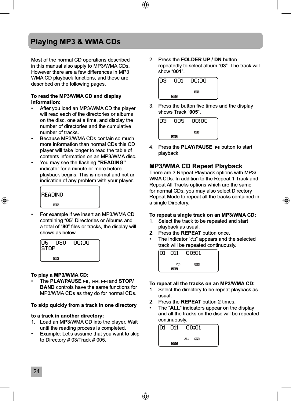 24Playing MP3 &amp; WMA CDsMost of the normal CD operations described in this manual also apply to MP3/WMA CDs. However there are a few differences in MP3 WMA CD playback functions, and these are described on the following pages.To read the MP3/WMA CD and display information:&bull;  After you load an MP3/WMA CD the player will read each of the directories or albums on the disc, one at a time, and display the number of directories and the cumulative number of tracks.&bull;  Because MP3/WMA CDs contain so much more information than normal CDs this CD player will take longer to read the table of contents information on an MP3/WMA disc.&bull;  You may see the ﬂ ashing &ldquo;READING&rdquo;indicator for a minute or more before playback begins. This is normal and not an indication of any problem with your player.&bull;  For example if we insert an MP3/WMA CD containing &ldquo;05&rdquo; Directories or Albums and a total of &ldquo;80&rdquo; ﬁ les or tracks, the display will shows as below.To play a MP3/WMA CD:&bull; The PLAY/PAUSE  ,  ,  and STOP/BAND controls have the same functions for MP3/WMA CDs as they do for normal CDs.To skip quickly from a track in one directory to a track in another directory:1.  Load an MP3/WMA CD into the player. Wait until the reading process is completed.&bull;  Example: Let&rsquo;s assume that you want to skip to Directory # 03/Track # 005.2. Press the FOLDER UP / DN buttonrepeatedly to select album &ldquo;03&rdquo;. The track will show &ldquo;001&rdquo;.3.  Press the button ﬁ ve times and the display shows Track &ldquo;005&rdquo;.4. Press the PLAY/PAUSE  button to start playback.MP3/WMA CD Repeat PlaybackThere are 3 Repeat Playback options with MP3/WMA CDs. In addition to the Repeat 1 Track and Repeat All Tracks options which are the same for normal CDs, you may also select Directory Repeat Mode to repeat all the tracks contained in a single Directory.To repeat a single track on an MP3/WMA CD:1.  Select the track to be repeated and start playback as usual.2. Press the REPEAT button once.&bull;  The indicator &ldquo; &rdquo; appears and the selected track will be repeated continuously.To repeat all the tracks on an MP3/WMA CD:1.  Select the directory to be repeat playback as usual.2. Press the REPEAT button 2 times.&bull; The &ldquo;ALL&rdquo; indicators appear on the display and all the tracks on the disc will be repeated continuously.