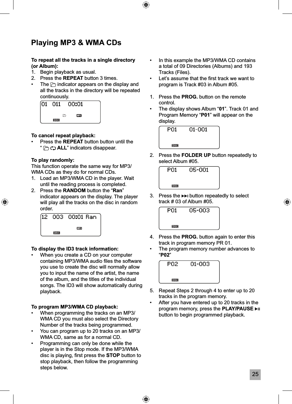 25Playing MP3 &amp; WMA CDsTo program MP3/WMA CD playback:&bull;  When programming the tracks on an MP3/WMA CD you must also select the Directory Number of the tracks being programmed. &bull;  You can program up to 20 tracks on an MP3/WMA CD, same as for a normal CD.&bull;  Programming can only be done while the player is in the Stop mode. If the MP3/WMA disc is playing, ﬁ rst press the STOP button to stop playback, then follow the programming steps below.To repeat all the tracks in a single directory (or Album):1.  Begin playback as usual.2. Press the REPEAT button 3 times. &bull; The  indicator appears on the display and all the tracks in the directory will be repeated continuously.To cancel repeat playback:&bull; Press the REPEAT button button until the  &ldquo;  ALL&rdquo; indicators disappear.To play randomly:This function operate the same way for MP3/WMA CDs as they do for normal CDs.1.  Load an MP3/WMA CD in the player. Wait until the reading process is completed.2. Press the RANDOM button the &ldquo;Ran&rdquo;indicator appears on the display. The player will play all the tracks on the disc in random order.To display the ID3 track information:&bull;  When you create a CD on your computer containing MP3/WMA audio ﬁ les the software you use to create the disc will normally allow you to input the name of the artist, the name of the album, and the titles of the individual songs. The ID3 will show automatically during playback.&bull;  In this example the MP3/WMA CD contains a total of 09 Directories (Albums) and 193 Tracks (Files).&bull;  Let&rsquo;s assume that the ﬁ rst track we want to program is Track #03 in Album #05.1. Press the PROG. button on the remote control.&bull;  The display shows Album &ldquo;01&rdquo;. Track 01 and Program Memory &ldquo;P01&rdquo; will appear on the display.2.   Press the FOLDER UP button repeatedly to select Album #05.3.   Press the   button repeatedly to select track # 03 of Album #05.4.   Press the PROG. button again to enter this track in program memory PR 01.&bull;  The program memory number advances to &ldquo;P02&rdquo;5.  Repeat Steps 2 through 4 to enter up to 20 tracks in the program memory.&bull;  After you have entered up to 20 tracks in the program memory, press the PLAY/PAUSEbutton to begin programmed playback.