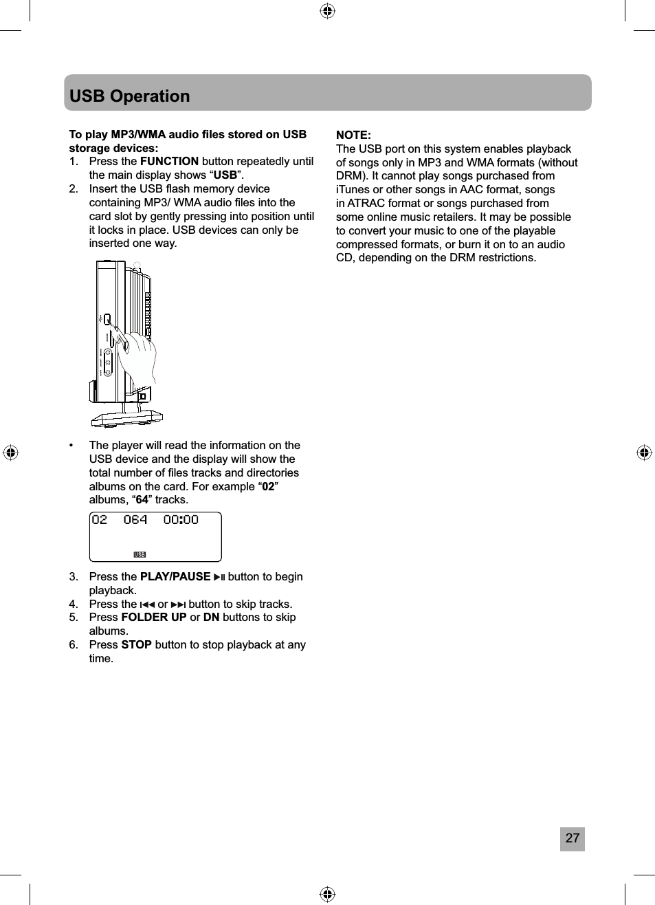 27USB OperationTo play MP3/WMA audio ﬁ les stored on USB storage devices:1. Press the FUNCTION button repeatedly until the main display shows &ldquo;USB&rdquo;.2.  Insert the USB ﬂ ash memory device containing MP3/ WMA audio ﬁ les into the card slot by gently pressing into position until it locks in place. USB devices can only be inserted one way.&bull;  The player will read the information on the USB device and the display will show the total number of ﬁ les tracks and directories albums on the card. For example &ldquo;02&rdquo;albums, &ldquo;64&rdquo; tracks.3. Press the PLAY/PAUSE  button to begin playback.4. Press the   or   button to skip tracks.5. Press FOLDER UP or DN buttons to skip albums.6. Press STOP button to stop playback at any time.NOTE:The USB port on this system enables playback of songs only in MP3 and WMA formats (without DRM). It cannot play songs purchased from iTunes or other songs in AAC format, songs in ATRAC format or songs purchased from some online music retailers. It may be possible to convert your music to one of the playable compressed formats, or burn it on to an audio CD, depending on the DRM restrictions.