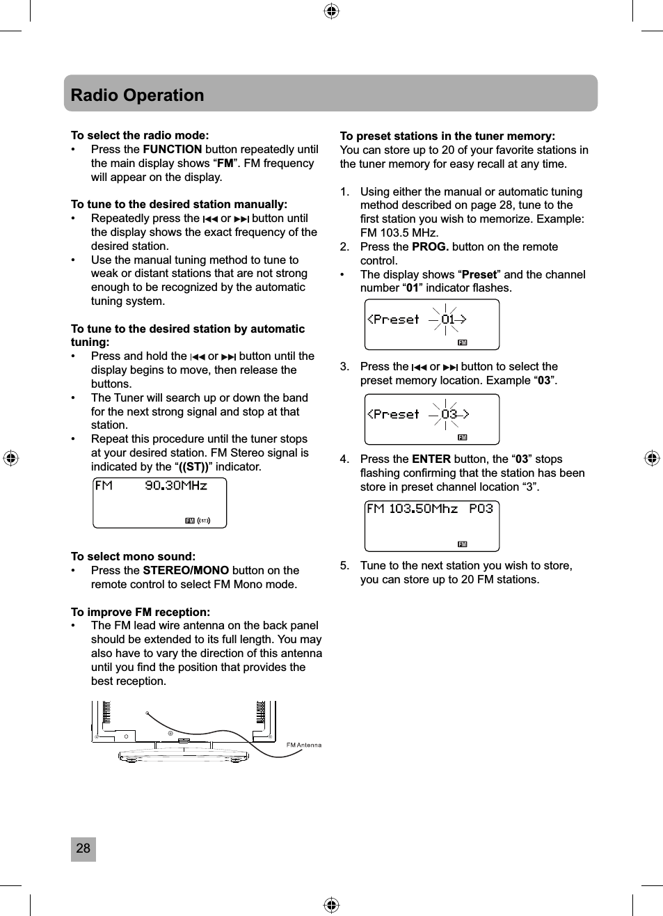 28Radio OperationTo select the radio mode:&bull; Press the FUNCTION button repeatedly until the main display shows &ldquo;FM&rdquo;. FM frequency will appear on the display.To tune to the desired station manually:&bull;  Repeatedly press the   or   button until the display shows the exact frequency of the desired station. &bull;  Use the manual tuning method to tune to weak or distant stations that are not strong enough to be recognized by the automatic tuning system.To tune to the desired station by automatic tuning:&bull;  Press and hold the   or   button until the display begins to move, then release the buttons.&bull;  The Tuner will search up or down the band for the next strong signal and stop at that station.&bull;  Repeat this procedure until the tuner stops at your desired station. FM Stereo signal is indicated by the &ldquo;((ST))&rdquo; indicator.To select mono sound:&bull; Press the STEREO/MONO button on the remote control to select FM Mono mode.To improve FM reception:&bull;  The FM lead wire antenna on the back panel should be extended to its full length. You may also have to vary the direction of this antenna until you ﬁ nd the position that provides the best reception.To preset stations in the tuner memory:You can store up to 20 of your favorite stations in the tuner memory for easy recall at any time.1.  Using either the manual or automatic tuning method described on page 28, tune to the ﬁ rst station you wish to memorize. Example: FM 103.5 MHz.2. Press the PROG. button on the remote control.&bull;  The display shows &ldquo;Preset&rdquo; and the channel number &ldquo;01&rdquo; indicator ﬂ ashes.3.   Press the   or   button to select the preset memory location. Example &ldquo;03&rdquo;.4.   Press the ENTER button, the &ldquo;03&rdquo; stops ﬂ ashing conﬁ rming that the station has been store in preset channel location &ldquo;3&rdquo;.5.   Tune to the next station you wish to store, you can store up to 20 FM stations.