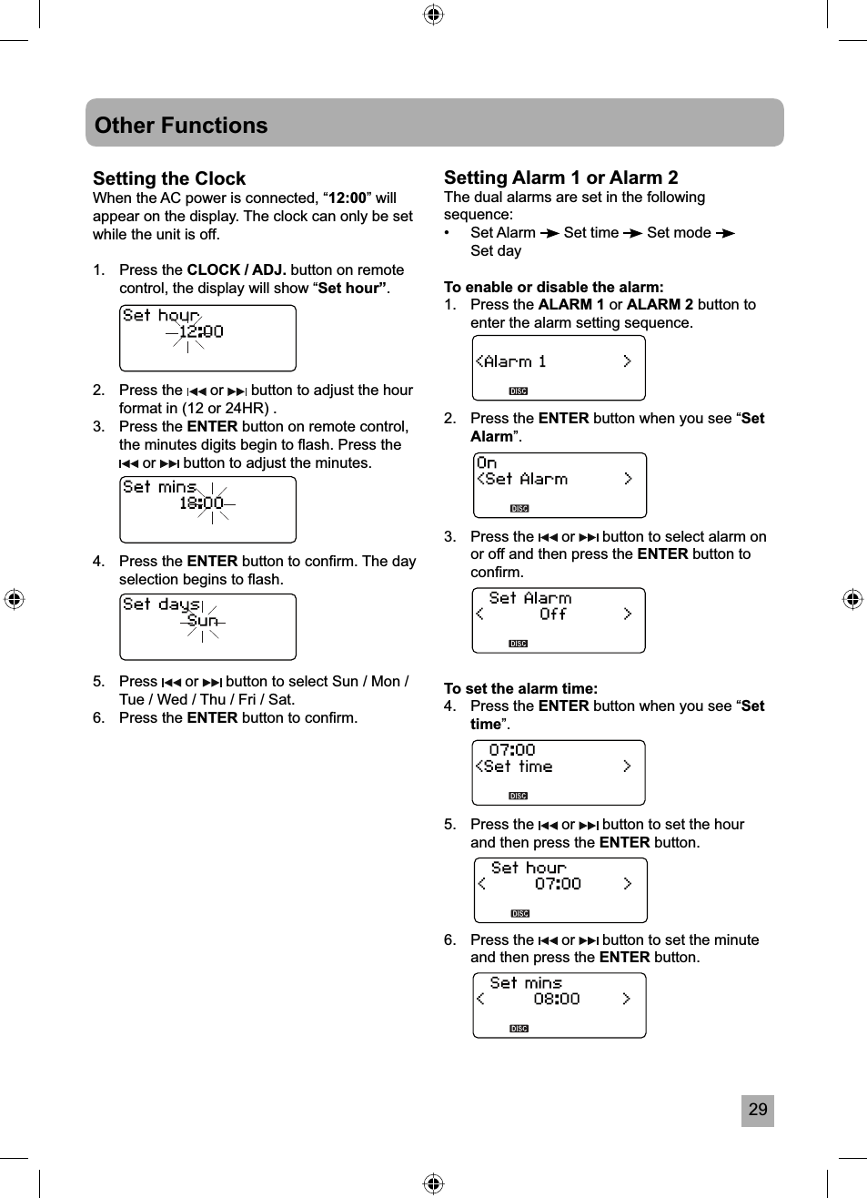 29Other FunctionsSetting the ClockWhen the AC power is connected, &ldquo;12:00&rdquo; will appear on the display. The clock can only be set while the unit is off.1. Press the CLOCK / ADJ. button on remote control, the display will show &ldquo;Set hour&rdquo;.2. Press the   or   button to adjust the hour format in (12 or 24HR) .3. Press the ENTER button on remote control, the minutes digits begin to ﬂ ash. Press the  or   button to adjust the minutes.4. Press the ENTER button to conﬁ rm. The day selection begins to ﬂ ash.5. Press   or   button to select Sun / Mon / Tue / Wed / Thu / Fri / Sat.6. Press the ENTER button to conﬁ rm.Setting Alarm 1 or Alarm 2The dual alarms are set in the following sequence:&bull;   Set Alarm   Set time   Set mode Set dayTo enable or disable the alarm:1. Press the ALARM 1 or ALARM 2 button to enter the alarm setting sequence.2. Press the ENTER button when you see &ldquo;SetAlarm&rdquo;.3. Press the   or   button to select alarm on or off and then press the ENTER button to conﬁ rm.To set the alarm time:4. Press the ENTER button when you see &ldquo;Settime&rdquo;.5. Press the   or   button to set the hour and then press the ENTER button.6. Press the   or   button to set the minute and then press the ENTER button.