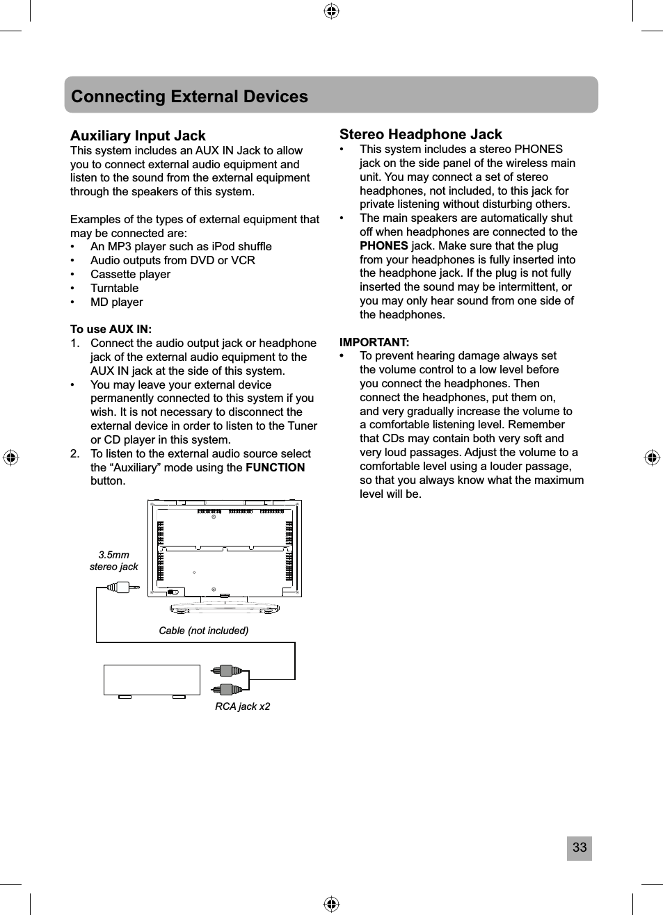 33Connecting External DevicesAuxiliary Input JackThis system includes an AUX IN Jack to allow you to connect external audio equipment and listen to the sound from the external equipment through the speakers of this system.Examples of the types of external equipment that may be connected are:&bull;  An MP3 player such as iPod shufﬂ e&bull;  Audio outputs from DVD or VCR&bull; Cassette player&bull; Turntable&bull; MD playerTo use AUX IN:1.  Connect the audio output jack or headphone jack of the external audio equipment to the AUX IN jack at the side of this system.&bull;  You may leave your external device permanently connected to this system if you wish. It is not necessary to disconnect the external device in order to listen to the Tuner or CD player in this system.2.  To listen to the external audio source select the &ldquo;Auxiliary&rdquo; mode using the FUNCTIONbutton.Stereo Headphone Jack&bull;  This system includes a stereo PHONES jack on the side panel of the wireless main unit. You may connect a set of stereo headphones, not included, to this jack for private listening without disturbing others.&bull;  The main speakers are automatically shut off when headphones are connected to the PHONES jack. Make sure that the plug from your headphones is fully inserted into the headphone jack. If the plug is not fully inserted the sound may be intermittent, or you may only hear sound from one side of the headphones.IMPORTANT: &bull;To prevent hearing damage always set the volume control to a low level before you connect the headphones. Then connect the headphones, put them on, and very gradually increase the volume to a comfortable listening level. Remember that CDs may contain both very soft and very loud passages. Adjust the volume to a comfortable level using a louder passage, so that you always know what the maximum level will be.Cable (not included)RCA jack x23.5mmstereo jack