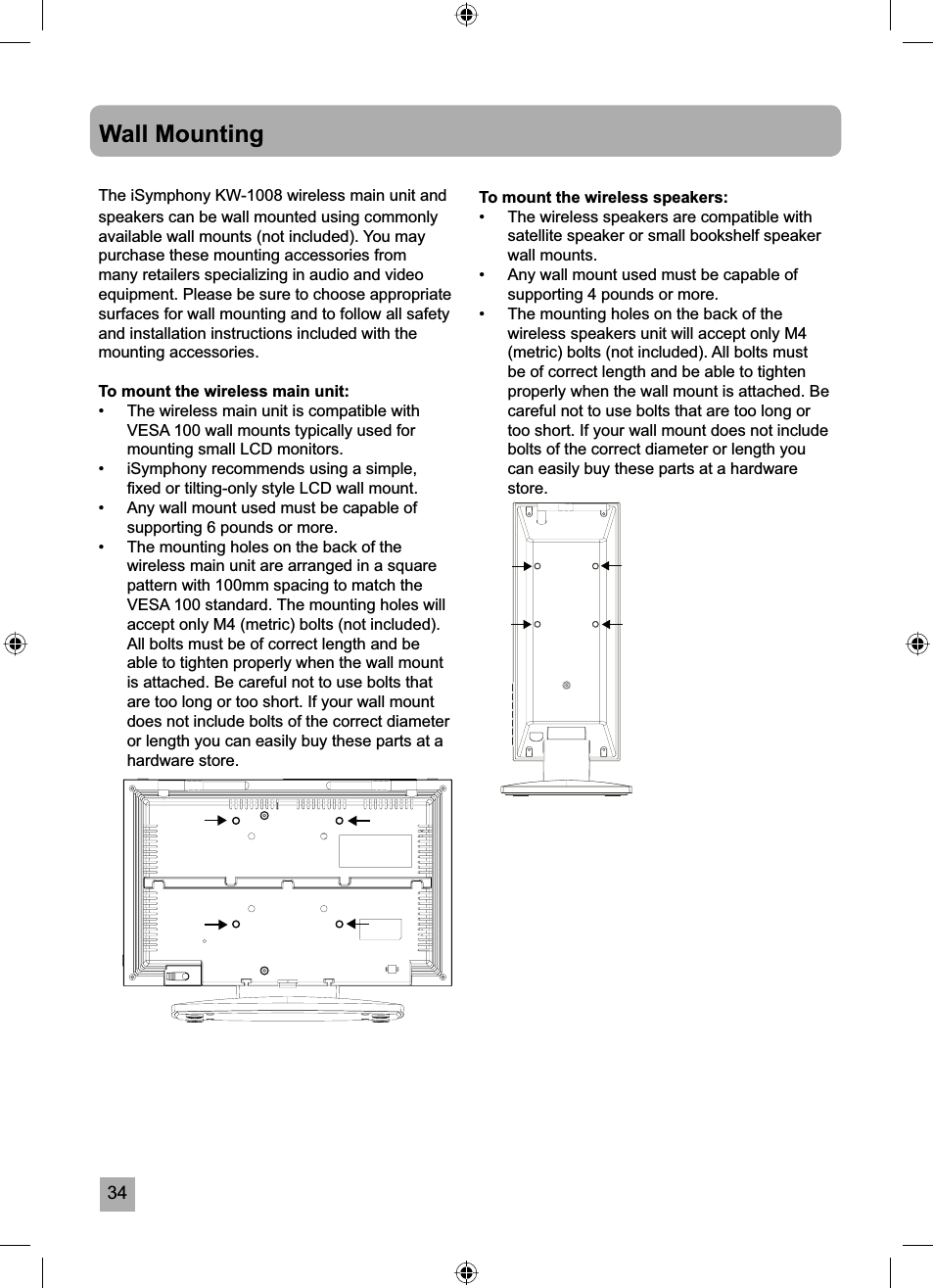 34Wall MountingThe iSymphony KW-1008 wireless main unit and speakers can be wall mounted using commonly available wall mounts (not included). You may purchase these mounting accessories from many retailers specializing in audio and video equipment. Please be sure to choose appropriate surfaces for wall mounting and to follow all safety and installation instructions included with the mounting accessories.To mount the wireless main unit:&bull;  The wireless main unit is compatible with VESA 100 wall mounts typically used for mounting small LCD monitors.&bull;  iSymphony recommends using a simple, ﬁ xed or tilting-only style LCD wall mount. &bull;  Any wall mount used must be capable of supporting 6 pounds or more.&bull;  The mounting holes on the back of the wireless main unit are arranged in a square pattern with 100mm spacing to match the VESA 100 standard. The mounting holes will accept only M4 (metric) bolts (not included).All bolts must be of correct length and be able to tighten properly when the wall mount is attached. Be careful not to use bolts that are too long or too short. If your wall mount does not include bolts of the correct diameter or length you can easily buy these parts at a hardware store. To mount the wireless speakers:&bull;  The wireless speakers are compatible with satellite speaker or small bookshelf speaker wall mounts.&bull;  Any wall mount used must be capable of supporting 4 pounds or more.&bull;  The mounting holes on the back of the wireless speakers unit will accept only M4 (metric) bolts (not included). All bolts must be of correct length and be able to tighten properly when the wall mount is attached. Be careful not to use bolts that are too long or too short. If your wall mount does not include bolts of the correct diameter or length you can easily buy these parts at a hardware store.