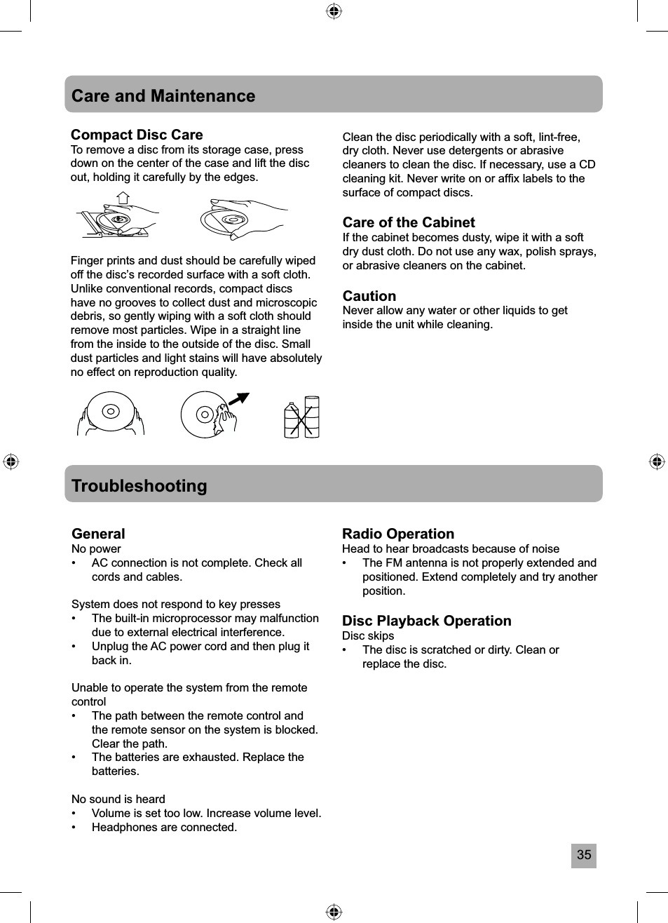 35Care and MaintenanceCompact Disc CareTo remove a disc from its storage case, press down on the center of the case and lift the disc out, holding it carefully by the edges.Finger prints and dust should be carefully wiped off the disc&rsquo;s recorded surface with a soft cloth. Unlike conventional records, compact discs have no grooves to collect dust and microscopic debris, so gently wiping with a soft cloth should remove most particles. Wipe in a straight line from the inside to the outside of the disc. Small dust particles and light stains will have absolutely no effect on reproduction quality.TroubleshootingGeneralNo power&bull;  AC connection is not complete. Check all cords and cables.System does not respond to key presses&bull;  The built-in microprocessor may malfunction due to external electrical interference. &bull;  Unplug the AC power cord and then plug it back in.Unable to operate the system from the remote control&bull;  The path between the remote control and the remote sensor on the system is blocked. Clear the path.&bull;  The batteries are exhausted. Replace the batteries.No sound is heard&bull;  Volume is set too low. Increase volume level.&bull;  Headphones are connected.Radio OperationHead to hear broadcasts because of noise&bull;  The FM antenna is not properly extended and positioned. Extend completely and try another position.Disc Playback OperationDisc skips&bull;  The disc is scratched or dirty. Clean or replace the disc.Clean the disc periodically with a soft, lint-free, dry cloth. Never use detergents or abrasive cleaners to clean the disc. If necessary, use a CD cleaning kit. Never write on or afﬁ x labels to the surface of compact discs.Care of the CabinetIf the cabinet becomes dusty, wipe it with a soft dry dust cloth. Do not use any wax, polish sprays, or abrasive cleaners on the cabinet.CautionNever allow any water or other liquids to get inside the unit while cleaning.