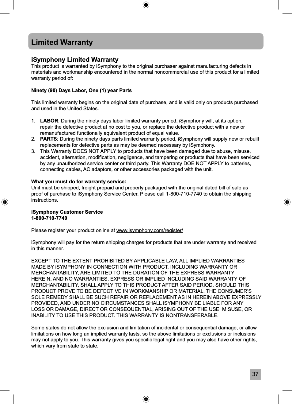 37Limited WarrantyiSymphony Limited WarrantyThis product is warranted by iSymphony to the original purchaser against manufacturing defects in materials and workmanship encountered in the normal noncommercial use of this product for a limited warranty period of:Ninety (90) Days Labor, One (1) year PartsThis limited warranty begins on the original date of purchase, and is valid only on products purchased and used in the United States.1. LABOR: During the ninety days labor limited warranty period, iSymphony will, at its option, repair the defective product at no cost to you, or replace the defective product with a new or remanufactured functionally equivalent product of equal value.2. PARTS: During the ninety days parts limited warranty period, iSymphony will supply new or rebuilt replacements for defective parts as may be deemed necessary by iSymphony.3.  This Warranty DOES NOT APPLY to products that have been damaged due to abuse, misuse, accident, alternation, modiﬁ cation, negligence, and tampering or products that have been serviced by any unauthorized service center or third party. This Warranty DOE NOT APPLY to batteries, connecting cables, AC adaptors, or other accessories packaged with the unit.What you must do for warranty service:Unit must be shipped, freight prepaid and properly packaged with the original dated bill of sale as proof of purchase to iSymphony Service Center. Please call 1-800-710-7740 to obtain the shipping instructions.iSymphony Customer Service1-800-710-7740Please register your product online at www.isymphony.com/register/iSymphony will pay for the return shipping charges for products that are under warranty and received in this manner.EXCEPT TO THE EXTENT PROHIBITED BY APPLICABLE LAW, ALL IMPLIED WARRANTIES MADE BY iSYMPHONY IN CONNECTION WITH PRODUCT, INCLUDING WARRANTY OR MERCHANTABILITY, ARE LIMITED TO THE DURATION OF THE EXPRESS WARRANTY HEREIN, AND NO WARRANTIES, EXPRESS OR IMPLIED INCLUDING SAID WARRANTY OF MERCHANTABILITY, SHALL APPLY TO THIS PRODUCT AFTER SAID PERIOD. SHOULD THIS PRODUCT PROVE TO BE DEFECTIVE IN WORKMANSHIP OR MATERIAL, THE CONSUMER&rsquo;S SOLE REMEDY SHALL BE SUCH REPAIR OR REPLACEMENT AS IN HEREIN ABOVE EXPRESSLY PROVIDED, AND UNDER NO CIRCUMSTANCES SHALL iSYMPHONY BE LIABLE FOR ANY LOSS OR DAMAGE, DIRECT OR CONSEQUENTIAL, ARISING OUT OF THE USE, MISUSE, OR INABILITY TO USE THIS PRODUCT. THIS WARRANTY IS NONTRANSFERABLE.Some states do not allow the exclusion and limitation of incidental or consequential damage, or allow limitations on how long an implied warranty lasts, so the above limitations or exclusions or inclusions may not apply to you. This warranty gives you speciﬁ c legal right and you may also have other rights, which vary from state to state.