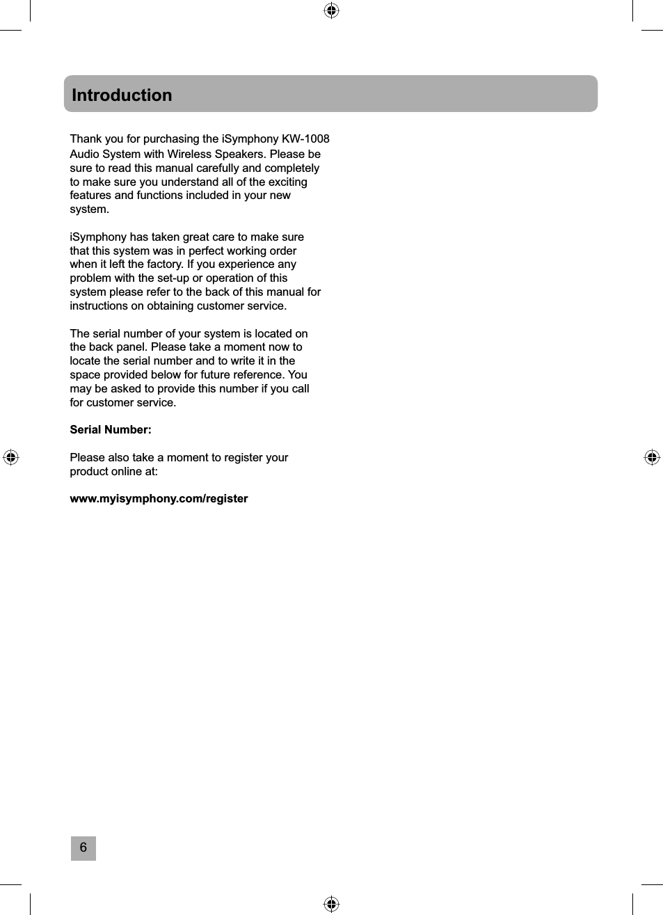 6IntroductionThank you for purchasing the iSymphony KW-1008 Audio System with Wireless Speakers. Please be sure to read this manual carefully and completely to make sure you understand all of the exciting features and functions included in your new system.iSymphony has taken great care to make sure that this system was in perfect working order when it left the factory. If you experience any problem with the set-up or operation of this system please refer to the back of this manual for instructions on obtaining customer service.The serial number of your system is located on the back panel. Please take a moment now to locate the serial number and to write it in the space provided below for future reference. You may be asked to provide this number if you call for customer service.Serial Number: Please also take a moment to register your product online at:www.myisymphony.com/register