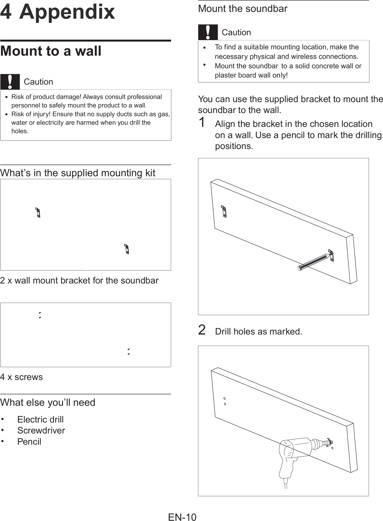 Mount the soundbarCautionTo f ind a suitable mounting location, make the •necessary physical and wireless connections.Mount the soundbar to a solid concrete wall or  •plaster board wall only!You can use the supplied bracket to mount thesoundbar to the wall.1Align the bracket in the chosen location on a wall. Use a pencil to mark the drillingpositions.2Drill holes as marked.4 AppendixMount to a wallCautionRisk of product damage! Always consult professional•personnel to safely mount the product to a wall.Risk of injury! Ensure that no supply ducts such as gas,•water or electricity are harmed when you drill the holes.What’s in the supplied mounting kit2 x wall mount bracket for the soundbar 4 x screwsWhat else you’ll needElectric drill•Screwdriver•Pencil•EN-10