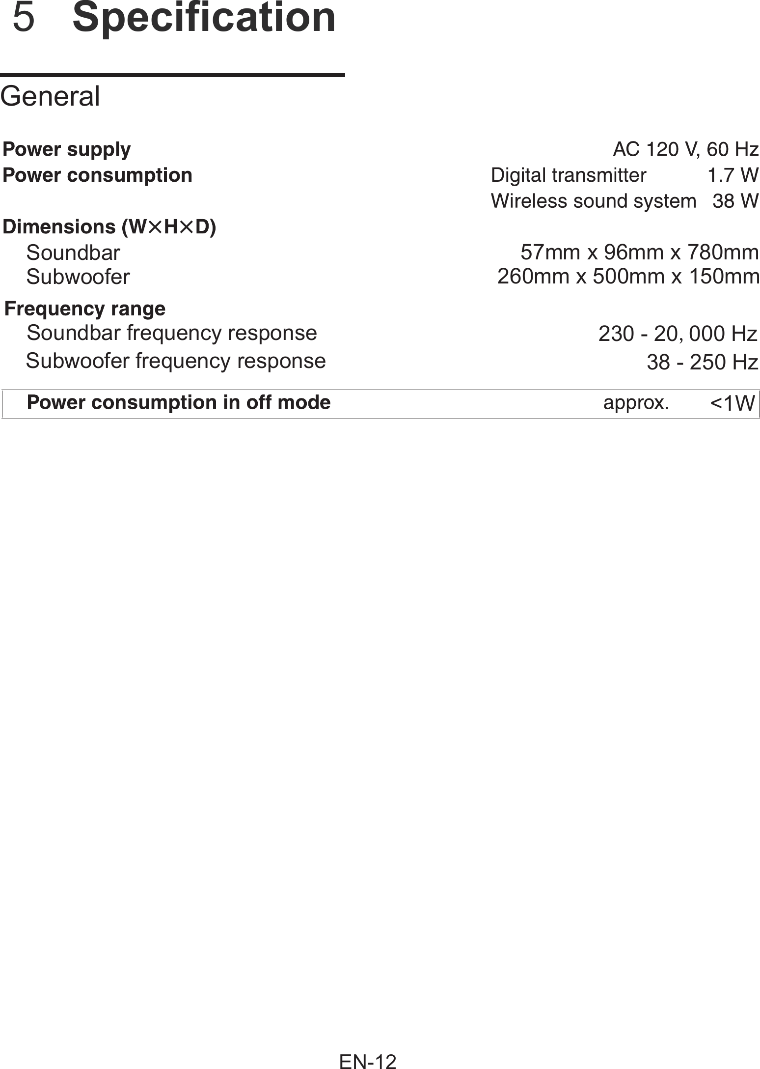          5  Specification    GeneralSoundbarSoundbar frequency response 230 - 20,000 Hz38 - 250 Hz&lt;1WSubwoofer frequency response57mm x 96mm x 780mm260mm x 500mm x 150mmSubwooferEN-12
