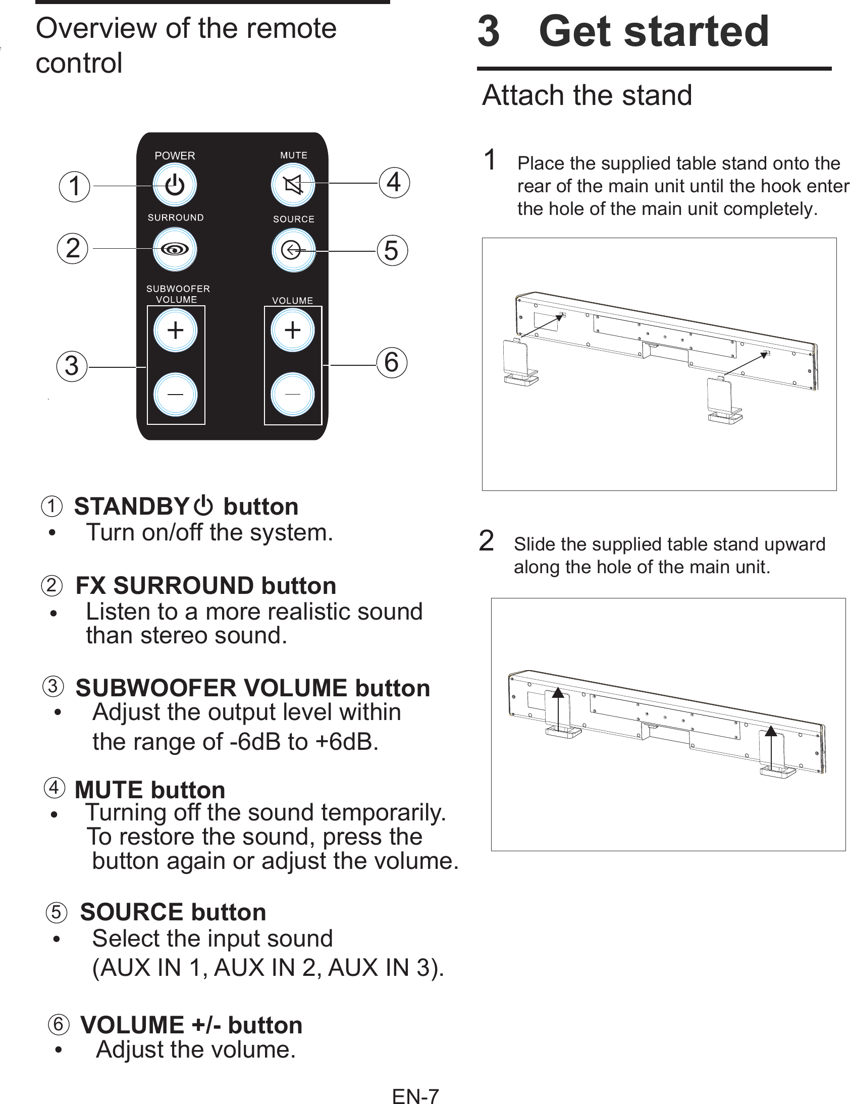        Overview of the remotecontrolMUTE buttonFX SURROUND buttonSTANDBY     buttonSOURCE buttonSUBWOOFER VOLUME buttonVOLUME +/- button Turn on/off the system. Adjust the volume. Adjust the output level within  the range of -6dB to +6dB. Turning off the sound temporarily.   To restore the sound, press the   button again or adjust the volume.  Listen to a more realistic sound   than stereo sound.   Select the input sound   (AUX IN 1, AUX IN 2, AUX IN 3).215634123456POWER       Attach the stand    1    Place the supplied table stand onto the rear of the main unit until the hook enterthe hole of the main unit completely.        2  Slide the supplied table stand upward     along the hole of the main unit.           3  Get started       EN-7