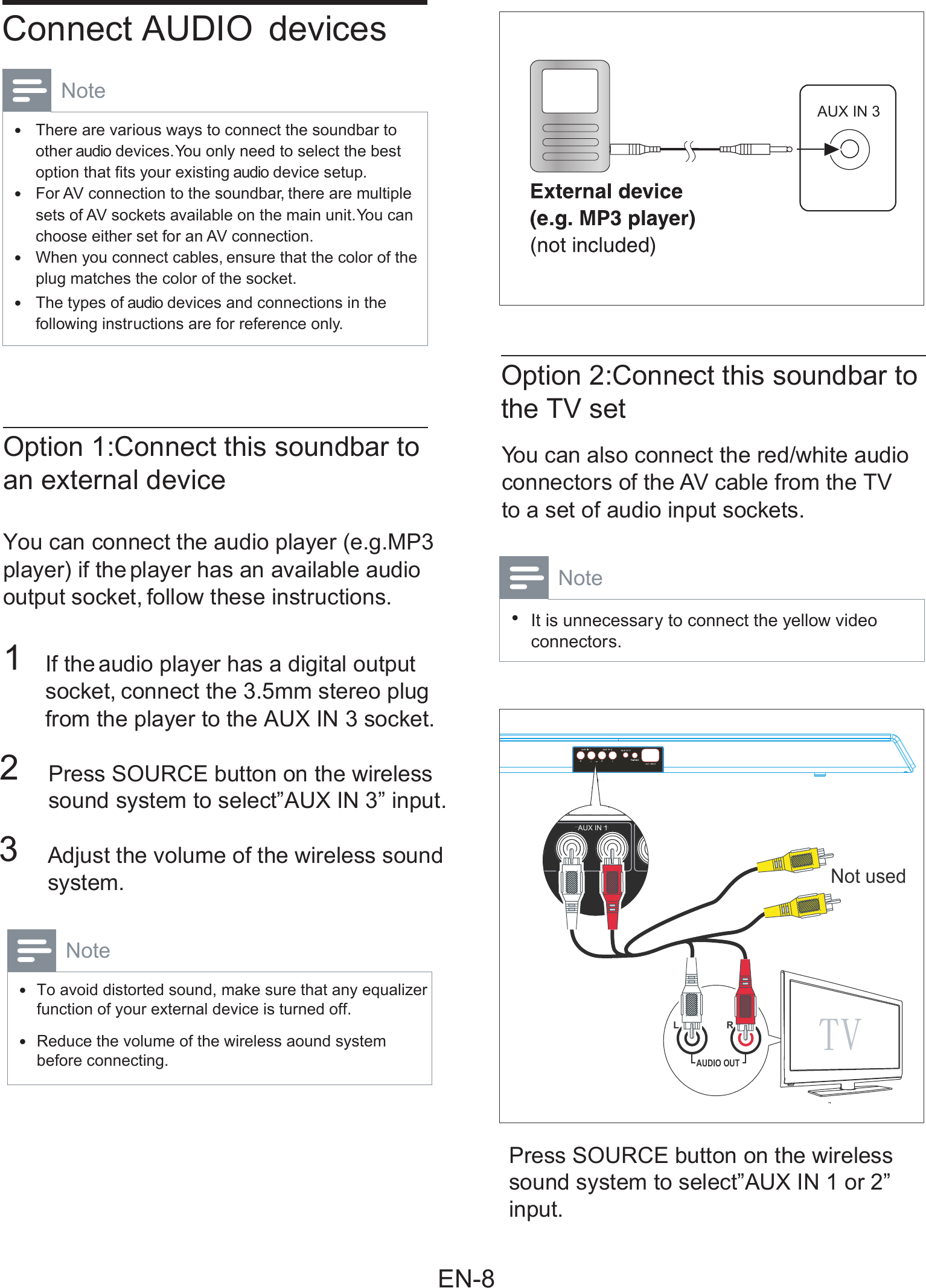     You can also connect the red/white audio Press SOURCE button on the wirelesssound system to select”AUX IN 1 or 2”input. connectors of the AV cable from the TV  to a set of audio input sockets. Note It is unnecessary to connect the yellow video •connectors.       Connect AUDIO  devices Note There are various ways to connect the soundbar to •other audio devices. You only need to select the best option that ﬁ ts your existing audio device setup.  For AV connection to the soundbar, there are multiple •sets of AV sockets available on the main unit. You can choose either set for an AV connection.   When you connect cables, ensure that the color of the •plug matches the color of the socket.   The types of audio devices and connections in the •following instructions are for reference only.    Option 1:Connect this soundbar toan external device     Option 2:Connect this soundbar tothe TV set   You can connect the audio player (e.g.MP3player) if the player has an available audio  output socket, follow these instructions.     1  If the audio player has a digital output socket, connect the 3.5mm stereo plug from the player to the AUX IN 3 socket.  2   Press SOURCE button on the wireless     sound system to select”AUX IN 3” input. 3   Adjust the volume of the wireless sound     system.  Note To avoid distorted sound, make sure that any equalizerfunction of your external device is turned off. •  Reduce the volume of the wireless aound systembefore connecting. •AUX IN 3TVL RAUDIO OUTNot used  AUX IN 1EN-8