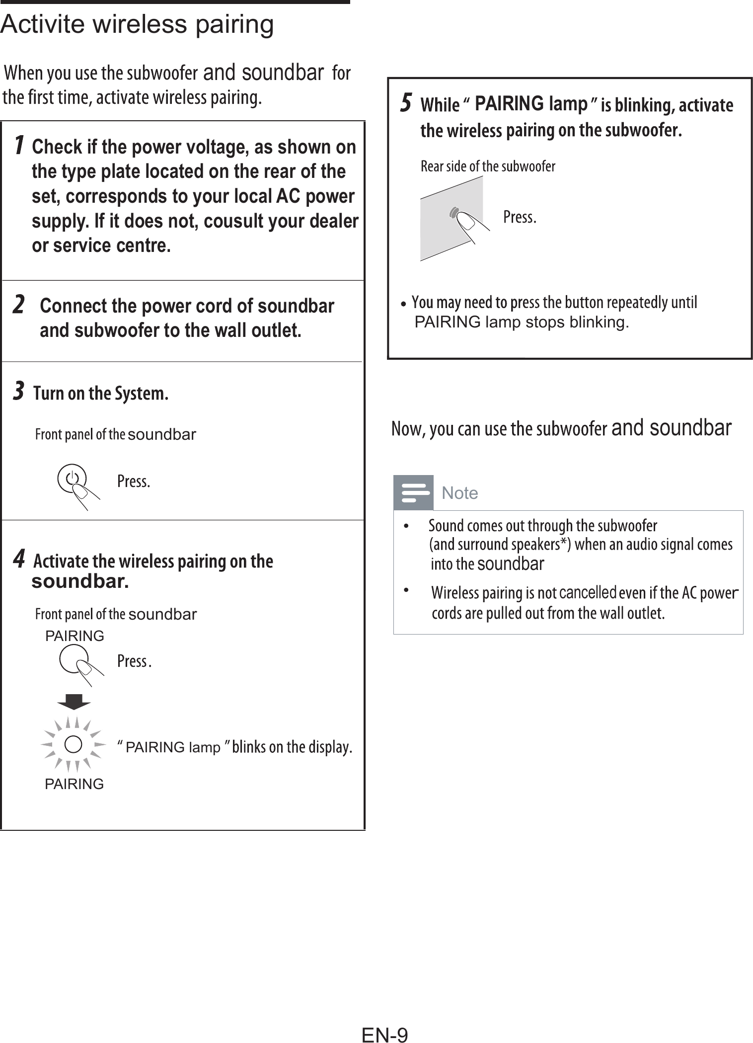 Check if the power voltage, as shown on the type plate located on the rear of the set, corresponds to your local AC powersupply. If it does not, cousult your dealeror service centre.Connect the power cord of soundbarand subwoofer to the wall outlet.soundbarPAIRING lamp stops blinking.soundbarPAIRINGPAIRING lampPAIRINGsoundbar.PAIRING lampand soundbarand soundbarsoundbarcancelledActivite wireless pairing  Note•  •EN-9