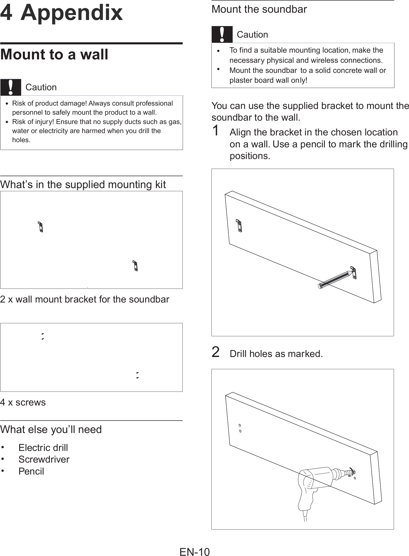 Mount the soundbarCautionTo f ind a suitable mounting location, make the &bull;necessary physical and wireless connections.Mount the soundbar to a solid concrete wall or  &bull;plaster board wall only!You can use the supplied bracket to mount thesoundbar to the wall.1Align the bracket in the chosen location on a wall. Use a pencil to mark the drillingpositions.2Drill holes as marked.4 AppendixMount to a wallCautionRisk of product damage! Always consult professional&bull;personnel to safely mount the product to a wall.Risk of injury! Ensure that no supply ducts such as gas,&bull;water or electricity are harmed when you drill the holes.What&rsquo;s in the supplied mounting kit2 x wall mount bracket for the soundbar 4 x screwsWhat else you&rsquo;ll needElectric drill&bull;Screwdriver&bull;Pencil&bull;EN-10