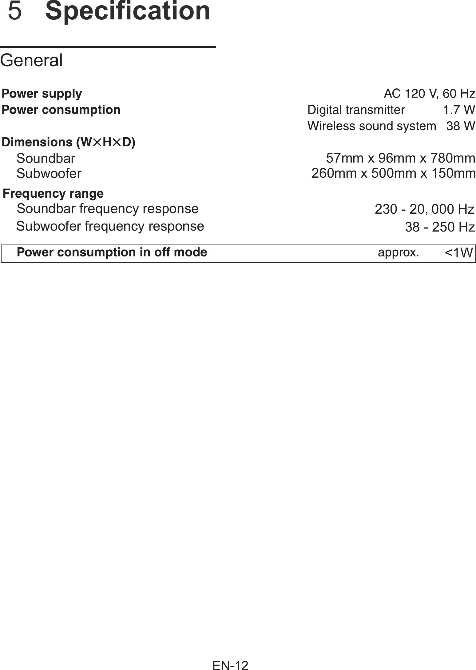          5  Specification    GeneralSoundbarSoundbar frequency response 230 - 20,000 Hz38 - 250 Hz<1WSubwoofer frequency response57mm x 96mm x 780mm260mm x 500mm x 150mmSubwooferEN-12