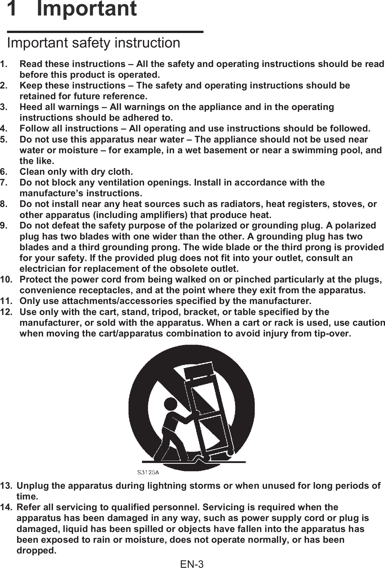 1. Read these instructions &ndash; All the safety and operating instructions should be readbefore this product is operated.2. Keep these instructions &ndash; The safety and operating instructions should beretained for future reference.3. Heed all warnings &ndash; All warnings on the appliance and in the operatinginstructions should be adhered to.4. Follow all instructions &ndash; All operating and use instructions should be followed.5. Do not use this apparatus near water &ndash; The appliance should not be used nearwater or moisture &ndash; for example, in a wet basement or near a swimming pool, andthe like.6. Clean only with dry cloth.7. Do not block any ventilation openings. Install in accordance with themanufacture&rsquo;s instructions.8. Do not install near any heat sources such as radiators, heat registers, stoves, orother apparatus (including amplifiers) that produce heat.9. Do not defeat the safety purpose of the polarized or grounding plug. A polarizedplug has two blades with one wider than the other. A grounding plug has twoblades and a third grounding prong. The wide blade or the third prong is providedfor your safety. If the provided plug does not fit into your outlet, consult anelectrician for replacement of the obsolete outlet.10. Protect the power cord from being walked on or pinched particularly at the plugs,convenience receptacles, and at the point where they exit from the apparatus.11. Only use attachments/accessories specified by the manufacturer.12. Use only with the cart, stand, tripod, bracket, or table specified by themanufacturer, or sold with the apparatus. When a cart or rack is used, use cautionwhen moving the cart/apparatus combination to avoid injury from tip-over.13. Unplug the apparatus during lightning storms or when unused for long periods oftime.14. Refer all servicing to qualified personnel. Servicing is required when theapparatus has been damaged in any way, such as power supply cord or plug isdamaged, liquid has been spilled or objects have fallen into the apparatus hasbeen exposed to rain or moisture, does not operate normally, or has beendropped.I         1  Important    Important safety instructionEN-3