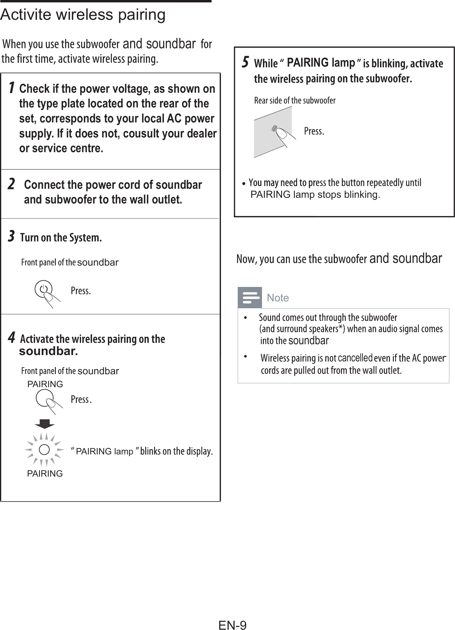 Check if the power voltage, as shown on the type plate located on the rear of the set, corresponds to your local AC powersupply. If it does not, cousult your dealeror service centre.Connect the power cord of soundbarand subwoofer to the wall outlet.soundbarPAIRING lamp stops blinking.soundbarPAIRINGPAIRING lampPAIRINGsoundbar.PAIRING lampand soundbarand soundbarsoundbarcancelledActivite wireless pairing  Note&bull;  &bull;EN-9