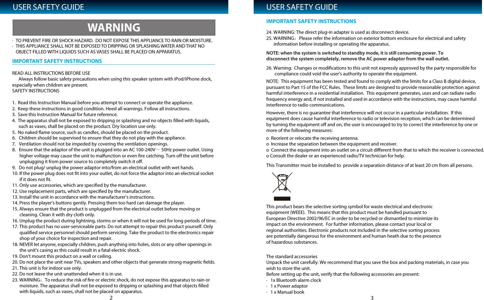 USER SAFETY GUIDE&middot; TO PREVENT FIRE OR SHOCK HAZARD.  DO NOT EXPOSE THIS APPLIANCE TO RAIN OR MOISTURE.&middot; THIS APPLIANCE SHALL NOT BE EXPOSED TO DRIPPING OR SPLASHING WATER AND THAT NO OBJEREAD ALL INSTRUCTIONS BEFORE USE      Always follow basic safety precautions when using this speaker system with iPod/iPhone dock, especially when children are present.SAFETY INSTRUCTIONS1.  Read this Instruction Manual before you attempt to connect or operate the appliance.2.  Keep these instructions in good condition. Heed all warnings. Follow all instructions.3.  Save this Instruction Manual for future reference.4.  The apparatus shall not be exposed to dripping or splashing and no objects ﬁlled with liquids,       such as vases, shall be placed on the product. Dry location use only.5.  No naked ﬂame source, such as candles, should be placed on the product.The standard accessoriesUnpack the unit carefully. We recommend that you save the box and packing materials, in case you wish to store the unit. Before setting up the unit, verify that the following accessories are present:&middot;   1x Bluetooth alarm clock&middot;   1 x Power adaptor&middot;   1 x Manual bookThis product bears the selective sorting symbol for waste electrical and electronic equipment (WEEE).  This means that this product must be handled pursuant to European Directive 2002/96/EC in order to be recycled or dismantled to minimize its impact on the environment.  For further information, please contact your local or regional authorities. Electronic products not included in the selective sorting process are potentially dangerous for the environment and human heath due to the presence of hazardous substances.CT FILLED WITH LIQUIDS SUCH AS VASES SHALL BE PLACED ON APPARATUS.WARNINGIMPORTANT SAFETY INSTRUCTIONSUSER SAFETY GUIDE24. WARNING: The direct plug-in adapter is used as disconnect device.25. WARNING26. Warning:  Changes or modiﬁcations to this unit not expressly approved by the party responsible for         compliance could void the user&rsquo;s authority to operate the equipment. NOTE:  This equipment has been tested and found to comply with the limits for a Class B digital device, pursuant to Part 15 of the FCC Rules.  These limits are designed to provide reasonable protection against harmful interference in a residential installation.  This equipment generates, uses and can radiate radio frequency energy and, if not installed and used in accordance with the instructions, may cause harmful interference to radio communications. However, there is no guarantee that interference will not occur in a particular installation.  If this equipment does cause harmful interference to radio or television reception, which can be determined by turning the equipment oﬀ and on, the user is encouraged to try to correct the interference by one or more of the following measures: o  Reorient or relocate the receiving antenna.o  Increase the separation between the equipment and receiver.o  Connect the equipment into an outlet on a circuit diﬀerent from that to which the receiver is connected.o Consult the dealer or an experienced radio/TV technician for help.This Transmitter must be installed to  provide a separation distance of at least 20 cm from all persons. ：Please refer the information on exterior bottom enclosure for electrical and safety        information before installing or operating the apparatus.NOTE: when the system is switched to standby mode, it is still consuming power. To disconnect the system completely, remove the AC power adaptor from the wall outlet.6.   Children should be supervised to ensure that they do not play with the appliance.7.   Ventilation should not be impeded by covering the ventilation openings.8.   Ensure that the adaptor of the unit is plugged into an AC 100-240V～ 50Hz power outlet. Using        higher voltage may cause the unit to malfunction or even ﬁre catching. Turn oﬀ the unit before        unplugging it from power source to completely switch it oﬀ.9.   Do not plug/ unplug the power adaptor into/from an electrical outlet with wet hands.10. If the power plug does not ﬁt into your outlet, do not force the adaptor into an electrical socket        if it does not ﬁt.11. Only use accessories, which are speciﬁed by the manufacturer.12. Use replacement parts, which are speciﬁed by the manufacturer.13. Install the unit in accordance with the manufacturer&rsquo;s instructions.14. Press the player&rsquo;s buttons gently. Pressing them too hard can damage the player.15. Always ensure that the product is unplugged from the electrical outlet before moving or        cleaning. Clean it with dry cloth only.16. Unplug the product during lightning, storms or when it will not be used for long periods of time.17. This product has no user-serviceable parts. Do not attempt to repair this product yourself. Only        qualiﬁed service personnel should perform servicing. Take the product to the electronics repair        shop of your choice for inspection and repair.18. NEVER let anyone, especially children, push anything into holes, slots or any other openings in        the unit&rsquo;s casing as this could result in a fatal electric shock.19. Don&rsquo;t mount this product on a wall or ceiling.20. Do not place the unit near TVs, speakers and other objects that generate strong magnetic ﬁelds.21. This unit is for indoor use only.22. Do not leave the unit unattended when it is in use.IMPORTANT SAFETY INSTRUCTIONS23 23. WARNING：To reduce the risk of ﬁre or electric shock, do not expose this apparatus to rain or        moisture. The apparatus shall not be exposed to dripping or splashing and that objects ﬁlled        with liquids, such as vases, shall not be placed on apparatus.