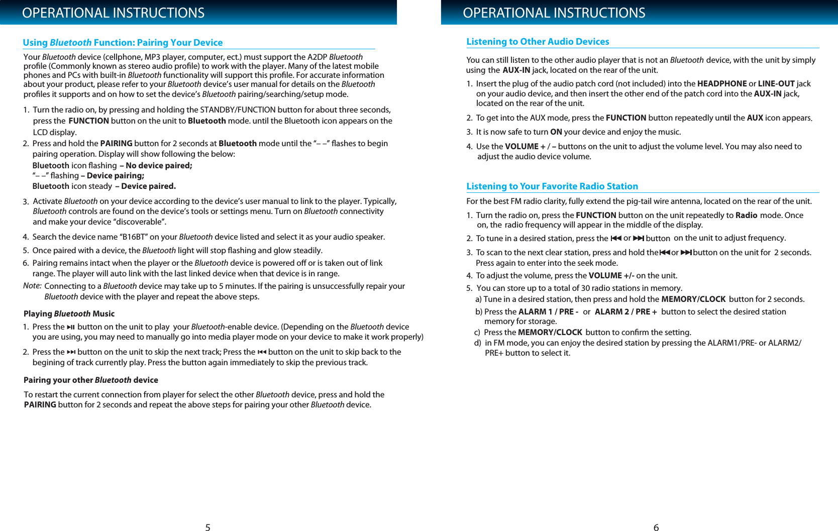 OPERATIONAL INSTRUCTIONS2. Press and hold the PAIRING button for 2 seconds at Bluetooth mode until the &ldquo;&ndash; &ndash;&rdquo; ﬂashes to begin pairing operation. Display will show following the below:   4. Search the device name &ldquo;B16BT&rdquo; on your Bluetooth device listed and select it as your audio speaker.   5. Once paired with a device, the Bluetooth light will stop ﬂashing and glow steadily.6. Pairing remains intact when the player or the Bluetooth device is powered oﬀ or is taken out of linkrange. The player will auto link with the last linked device when that device is in range. 1. Press the       button on the unit to play  your Bluetooth-enable device. (Depending on the Bluetooth deviceyou are using, you may need to manually go into media player mode on your device to make it work properly)  3. Activate Bluetooth on your device according to the device&rsquo;s user manual to link to the player. Typically,Bluetooth controls are found on the device&rsquo;s tools or settings menu. Turn on Bluetooth connectivityand make your device &ldquo;discoverable&rdquo;.Using Bluetooth Function: Pairing Your DeviceOPERATIONAL INSTRUCTIONS51Note: .  Turn the radio on, by pressing and holding the STANDBY/FUNCTION button for about three seconds,press the LCD display.FUNCTION button on the unit to Bluetooth mode. until the Bluetooth icon appears on the 6Your Bluetooth device (cellphone, MP3 player, computer, ect.) must support the A2DP Bluetooth proﬁle (Commonly known as stereo audio proﬁle) to work with the player. Many of the latest mobilephones and PCs with built-in Bluetooth functionality will support this proﬁle. For accurate information proﬁles it supports and on how to set the device&rsquo;s Bluetooth pairing/searching/setup mode.about your product, please refer to your Bluetooth device&rsquo;s user manual for details on the Bluetooth Connecting to a Bluetooth device may take up to 5 minutes. If the pairing is unsuccessfully repair your Bluetooth device with the player and repeat the above steps.Pairing your other Bluetooth devicePlaying Bluetooth MusicTo restart the current connection from player for select the other Bluetooth device, press and hold thePAIRING button for 2 seconds and repeat the above steps for pairing your other Bluetooth device. 2. Press the       button on the unit to skip the next track; Press the       button on the unit to skip back to thebegining of track currently play. Press the button again immediately to skip the previous track.       You can still listen to the other audio player that is not an Bluetooth device, with the unit by simplythe using AUX-IN jack, located on the rear of the unit. 1. Insert the plug of the audio patch cord (not included) into the HEADPHONE or LINE-OUT jack on your audio device, and then insert the other end of the patch cord into the AUX-IN jack, located on the rear of the unit.2. To get into the AUX mode, press the FUNCTION button repeatedly unutil the AUX icon appears.3. It is now safe to turn ON your device and enjoy the music.4. Use the VOLUME + / &ndash; buttons on the unit to adjust the volume level. You may also need to  adjust the audio device volume.Listening to Other Audio DevicesFor the best FM radio clarity, fully extend the pig-tail wire antenna, located on the rear of the unit.1.  Turn the radio on, press the FUNCTION button on the unit repeatedly to Radio   mode. Once on, the radio frequency will appear in the middle of the display.2. To tune in a desired station, press the  or  button  on the unit to adjust frequency.3. To scan to the next clear station, press and hold the  or button on the unit for  2 seconds.Press again to enter into the seek mode.4. To adjust the volume, press the VOLUME +/- on the unit.Listening to Your Favorite Radio Station5. You can store up to a total of 30 radio stations in memory.      a) Tune in a desired station, then press and hold the MEMORY/CLOCK             button for 2 seconds.     b) Press the ALARM 1 / PRE - or  ALARM 2 / PRE + button to select the desired station           memory for storage.     c)  Press the      d)  in FM mode, you can enjoy the desired station by pressing the ALARM1/PRE- or ALARM2/           PRE+ button to select it.MEMORY/CLOCK  button to conﬁrm the setting. Bluetooth icon ﬂashing  &ndash; No device paired;           &ldquo;&ndash; &ndash;&rdquo; ﬂashing &ndash; Device pairing;             Bluetooth icon steady  &ndash; Device paired.