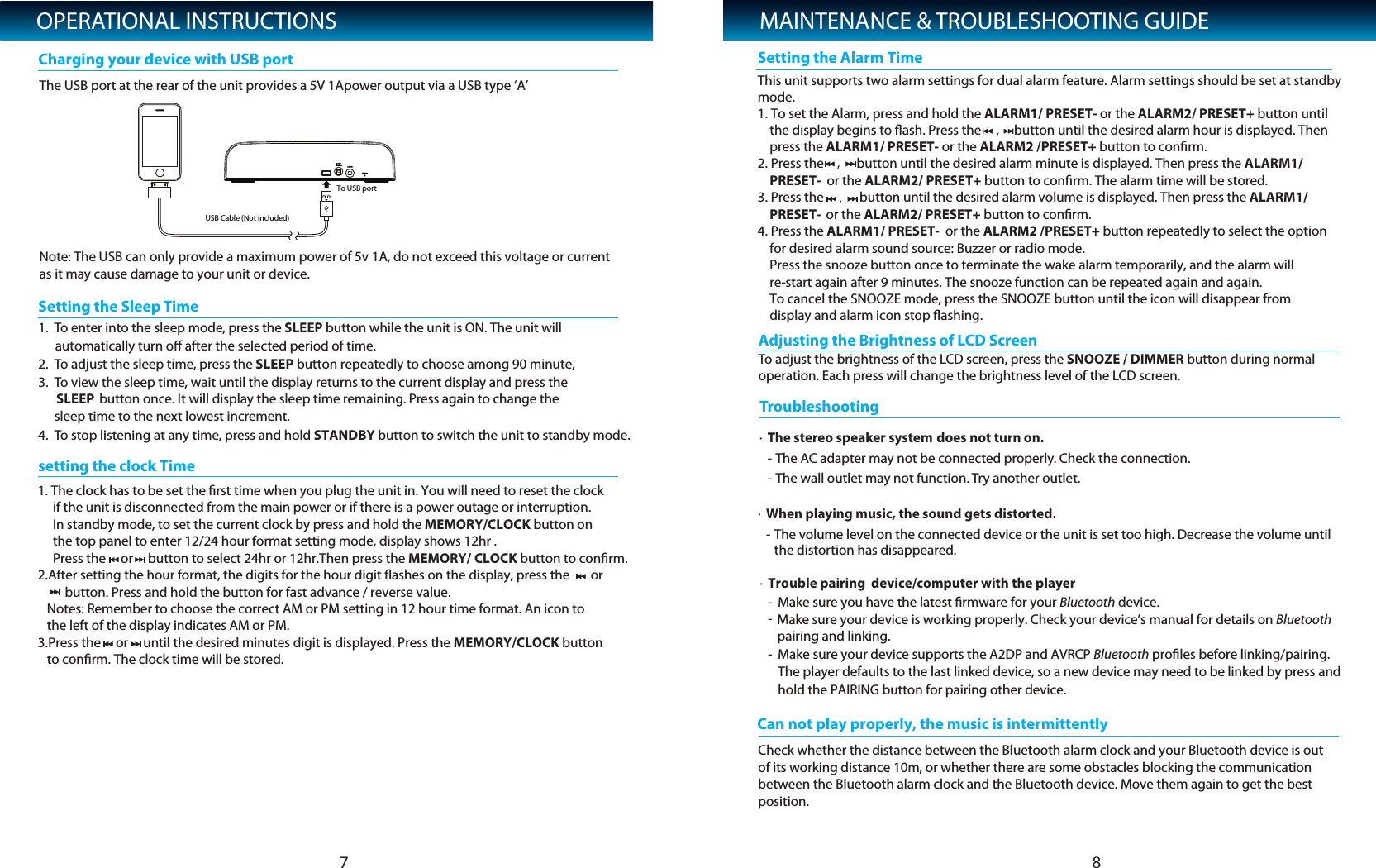 OPERATIONAL INSTRUCTIONSTo adjust the brightness of the LCD screen, press the SNOOZE / DIMMER button during normal operation. Each press will change the brightness level of the LCD screen. Adjusting the Brightness of LCD Screen7 81.The USB port at the rear of the unit provides a 5V 1Apower output via a USB type &lsquo;A&rsquo;Note: The USB can only provide a maximum power of 5v 1A, do not exceed this voltage or current as it may cause damage to your unit or device.To enUSB Cable (Not included)To USB portter into the sleep mode, press the SLEEP button while the unit is ON. The unit will automatically turn oﬀ after the selected period of time.  2. To adjust the sleep time, press the SLEEP button repeatedly to choose among 90 minute, 3. To view the sleep time, wait until the display returns to the current display and press the SLEEP button once. It will display the sleep time remaining. Press again to change the sleep time to the next lowest increment.4. To stop listening at any time, press and hold STANDBY button to switch the unit to standby mode.      Setting the Sleep TimeCharging your device with USB portMAINTENANCE &amp; TROUBLESHOOTING GUIDE&middot;The stereo speaker system does not turn on.- The AC adapter may not be connected properly. Check the connection.- The wall outlet may not function. Try another outlet.     TroubleshoCan not play properly, the music is intermittentlyoting&middot;When playing music, the sound gets distorted.- The volume level on the connected device or the unit is set too high. Decrease the volume until     the distortion has disappeared.    &middot;Trouble pairing  device/computer with the player-Make sure you have the latest ﬁrmware for your Bluetooth device.-Make sure your device is working properly. Check your device&rsquo;s manual for details on Bluetooth pairing and linking.-Make sure your device supports the A2DP and AVRCP Bluetooth proﬁles before linking/pairing. The player defaults to the last linked device, so a new device may need to be linked by press andhold the PAIRING button for pairing other device.Check whether the distance between the Bluetooth alarm clock and your Bluetooth device is out of its working distance 10m, or whether there are some obstacles blocking the communication between the Bluetooth alarm clock and the Bluetooth device. Move them again to get the best position.setting the clock TimeSetting the Alarm Time1. The clock has to be set the ﬁrst time when you plug the unit in. You will need to reset the clock      if the unit is disconnected from the main power or if there is a power outage or interruption.     In standby mode, to set the current clock by press and hold the MEMORY/CLOCK button on       the top panel to enter 12/24 hour format setting mode, display shows 12hr .      Press the     or     button to select 24hr or 12hr.Then press the MEMORY/ CLOCK button to conﬁrm.2.After setting the hour format, the digits for the hour digit ﬂashes on the display, press the       or         button. Press and hold the button for fast advance / reverse value.   Notes: Remember to choose the correct AM or PM setting in 12 hour time format. An icon to    the left of the display indicates AM or PM.3.Press the     or     until the desired minutes digit is displayed. Press the MEMORY/CLOCK button    to conﬁrm. The clock time will be stored.This unit supports two alarm settings for dual alarm feature. Alarm settings should be set at standbymode.  1. To set the Alarm, press and hold the ALARM1/ PRESET- or the ALARM2/ PRESET+ button until     the display begins to ﬂash. Press the           button until the desired alarm hour is displayed. Then     press the ALARM1/ PRESET- or the ALARM2 /PRESET+ button to conﬁrm.  2. Press the           button until the desired alarm minute is displayed. Then press the ALARM1/      PRESET-  or the ALARM2/ PRESET+ button to conﬁrm. The alarm time will be stored.3. Press the            button until the desired alarm volume is displayed. Then press the ALARM1/      PRESET-  or the ALARM2/ PRESET+ button to conﬁrm.4. Press the ALARM1/ PRESET-  or the ALARM2 /PRESET+ button repeatedly to select the option     for desired alarm sound source: Buzzer or radio mode.     Press the snooze button once to terminate the wake alarm temporarily, and the alarm will     re-start again after 9 minutes. The snooze function can be repeated again and again.     To cancel the SNOOZE mode, press the SNOOZE button until the icon will disappear from     display and alarm icon stop ﬂashing.