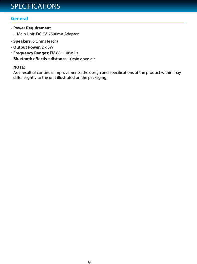 SPECIFICATIONS&middot;Power Requirement- Main Unit: DC 5V, 2500mA Adapter&middot;Speakers: 6 Ohms (each)&middot;Output Power: 2 x 3W  General&middot;&middot;FBluetooth eﬀective distance:requency Ranges: F10min open airM 88 - 108MHzNOTE: As a result of continual improvements, the design and speciﬁcations of the product within may diﬀer slightly to the unit illustrated on the packaging.9