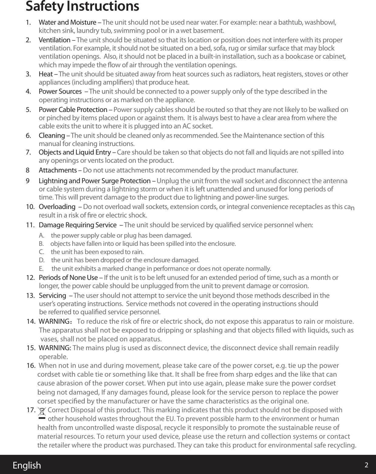 English 2Safety Instructions1.  Water and Moisture &ndash; The unit should not be used near water. For example: near a bathtub, washbowl, kitchen sink, laundry tub, swimming pool or in a wet basement.  2.  Ventilation &ndash; The unit should be situated so that its location or position does not  ni terfere with its proper ventilation. For example, it should not be situated on a bed, sofa, rug or similar surface that may block ventilation openings.  Also, it should not be placed in a built-in installation, such as a bookcase or cabinet, which may impede the ﬂow of air through the ventilation openings.3.  Heat &ndash; The unit should be situated away from heat sources such as radiators, heat registers, stoves or other appliances (including ampliﬁers) that produce heat. 4.  Power Sources  &ndash; The unit should be connected to a power supply only of the type described in the operating instructions or as marked on the appliance.5.  Power Cable Protection &ndash; Power supply cables should be routed so that they are not likely to be walked on or pinched by items placed upon or against them.  It is always best to have a clear area from where thecable exits the unit to where it is plugged into an AC socket.  6.  Cleaning &ndash; The unit should be cleaned only as recommended. See the Maintenance section of this manual for cleaning instructions.7.  Objects and Liquid Entry &ndash; Care should be taken so that objects do not fall and liquids are not spilled into  any openings or vents located on the product.8  Attachments &ndash; Do not use attachments not recommended by the product manufacturer. 9  Lightning and Power Surge Protection &ndash; Unplug the unit from the wall socket and disconnect the antenna  or cable system during a lightning storm or when it is left unattended and unused for long periods of time. This will prevent damage to the product due to lightning and power-line surges.  10.  Overloading  &ndash; Do not overload wall sockets, extension cords, or integral convenience receptacles as this canresult in a risk of ﬁre or electric shock.11.  Damage Requiring Service  &ndash; The unit should be serviced by qualiﬁed service personnel when: A.     the power supply cable or plug has been damaged.B.     objects have fallen into or liquid has been spilled into the enclosure.C.     the unit has been exposed to rain.D.     the unit has been dropped or the enclosure damaged.E.      the unit exhibits a marked change in performance or does not operate normally.12.  Periods of None Use &ndash; If the unit is to be left unused for an extended period of time, such as a month or  longer, the power cable should be unplugged from the unit to prevent damage or corrosion.  1314.  WARNING：To reduce the risk of ﬁre or electric shock, do not expose this apparatus to rain or moisture.         The apparatus shall not be exposed to dripping or splashing and that objects ﬁlled with liquids, such as          vases, shall not be placed on apparatus.15.  WARNING: The mains plug is used as disconnect device, the disconnect device shall remain readily         operable.16.  When not in use and during movement, please take care of the power corset, e.g. tie up the power        cordset with cable tie or something like that. It shall be free from sharp edges and the like that can        cause abrasion of the power corset. When put into use again, please make sure the power cordset        being not damaged, If any damages found, please look for the service person to replace the power        corset speciﬁed by the manufacturer or have the same characteristics as the original one.17.         Correct Disposal of this product. This marking indicates that this product should not be disposed with         other household wastes throughout the EU. To prevent possible harm to the environment or human        health from uncontrolled waste disposal, recycle it responsibly to promote the sustainable reuse of        material resources. To return your used device, please use the return and collection systems or contact        the retailer where the product was purchased. They can take this product for environmental safe recycling..  Servicing  &ndash; The user should not attempt to service the unit beyond those methods described in the user&rsquo;s operating instructions.  Service methods not covered in the operating instructions should be referred to qualiﬁed service personnel. 