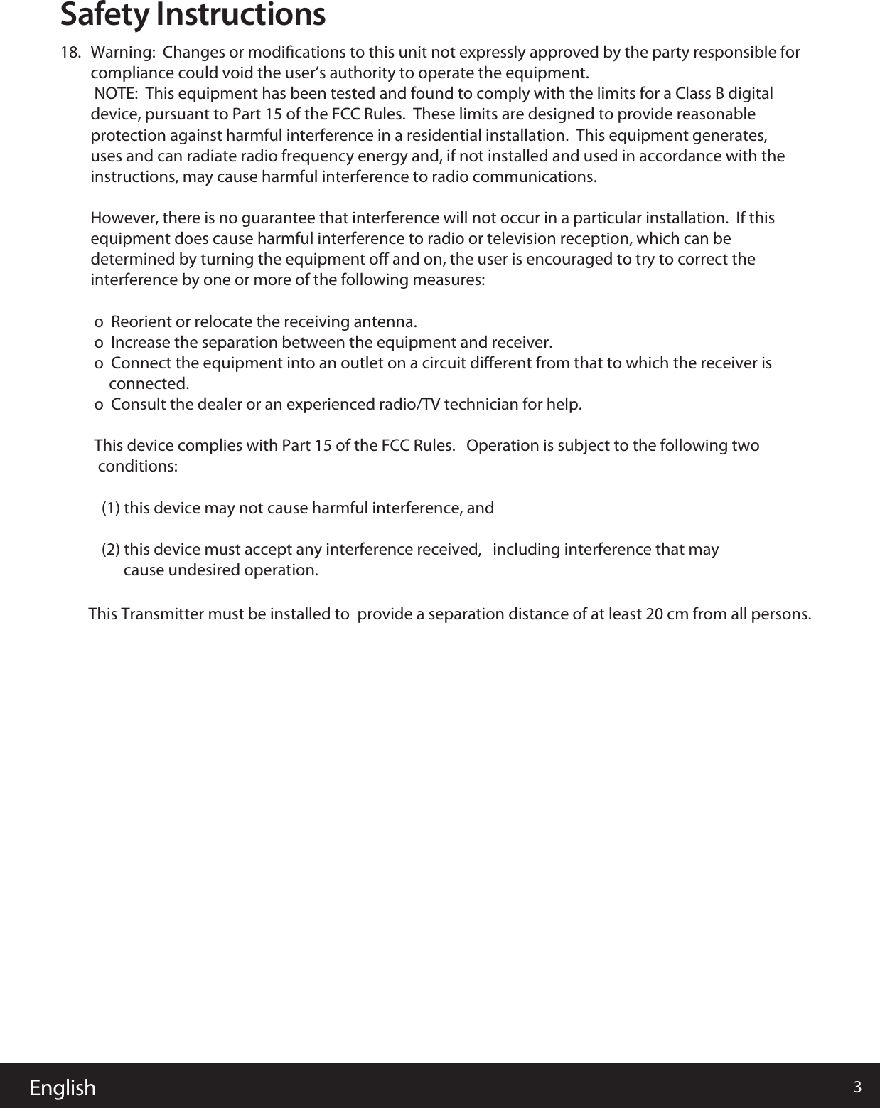 English 3Safety Instructions18.  Warning:  Changes or modiﬁcations to this unit not expressly approved by the party responsible for compliance could void the user&rsquo;s authority to operate the equipment. NOTE:  This equipment has been tested and found to comply with the limits for a Class B digital device, pursuant to Part 15 of the FCC Rules.  These limits are designed to provide reasonable protection against harmful interference in a residential installation.  This equipment generates, uses and can radiate radio frequency energy and, if not installed and used in accordance with the instructions, may cause harmful interference to radio communications.However, there is no guarantee that interference will not occur in a particular installation.  If this equipment does cause harmful interference to radio or television reception, which can be determined by turning the equipment oﬀ and on, the user is encouraged to try to correct the interference by one or more of the following measures: o  Reorient or relocate the receiving antenna. o  Increase the separation between the equipment and receiver. o  Connect the equipment into an outlet on a circuit diﬀerent from that to which the receiver is      connected. o  Consult the dealer or an experienced radio/TV technician for help. This device complies with Part 15 of the FCC Rules.   Operation is subject to the following two   conditions:     (1) this device may not cause harmful interference, and    (2) this device must accept any interference received,   including interference that may                              cause undesired operation.                         This Transmitter must be installed to  provide a separation distance of at least 20 cm from all persons.         