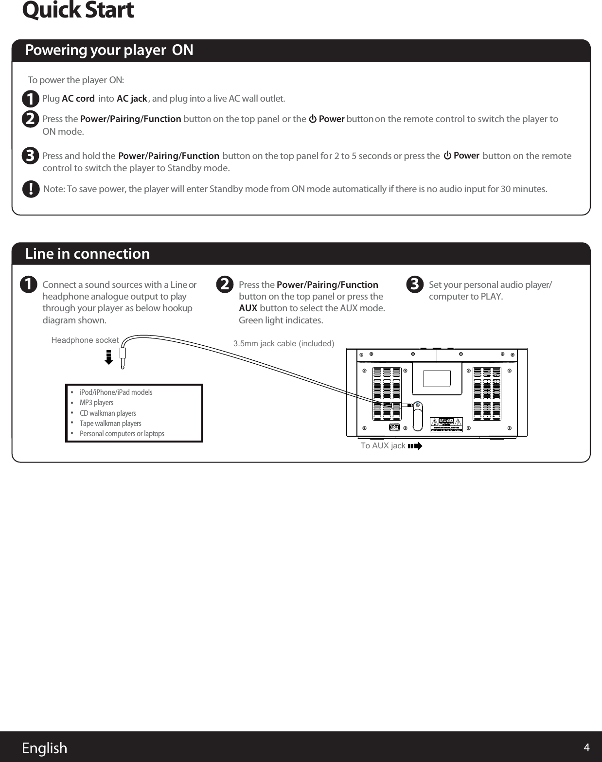 4EnglishQuick StartTo power the player   ON: Plug AC cord  into AC jack, and plug into a live AC wall outlet. PON mode. ress the button on the top panel   or the       Power button  on the remote control to switch the player to Powering your player  ON      Power Pcontrol to switch the player to Standby mode.button on the remoteress and hold theNote: To save power, the player will enter Standby mode from ON mode automatically if there is no audio input for 30 minutes.button on the top panel for 2 to 5 seconds  or press the           Power/Pairing/Function  Power/Pairing/Function  123!Line in connection1Connect a sound sources with a Line orheadphone analogue output to play through your player  as below hookupdiagram shown.2Press the Power/Pairing/Function AUX button on the top panel or press the         button to select the AUX mode. Green light indicates.    3Set your personal audio player/computer to PLAY.iPod/iPhone/iPad models   MP3 playersCD walkman playersTape walkman playersPersonal computers or laptopsHeadphone socket&bull;&bull;&bull;&bull;&bull;3.5mm jack cable (included)To AUX jack