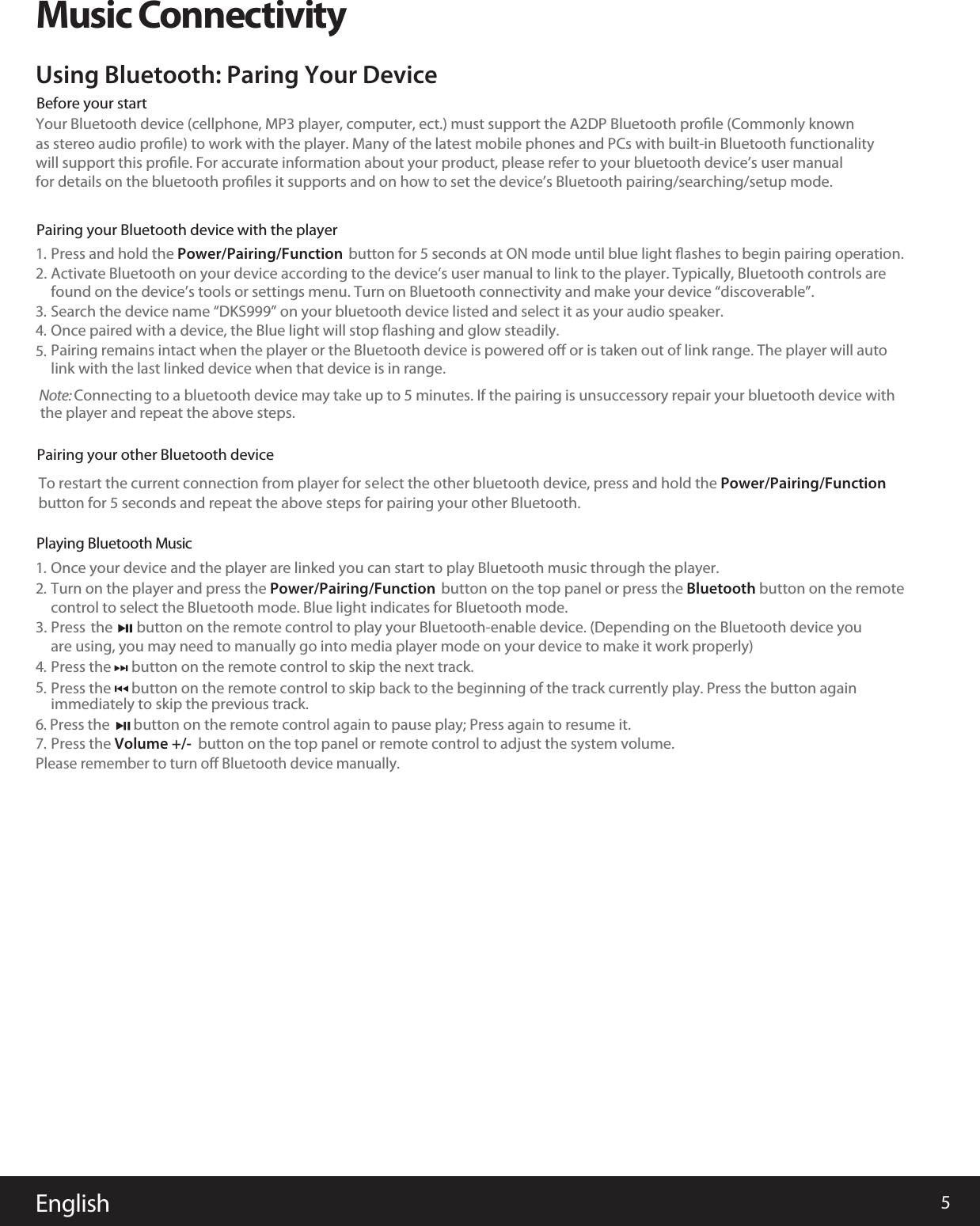 5EnglishMusic ConnectivityYour Bluetooth device (cellphone, MP3 player, computer, ect.) must support the A2DP Bluetooth proﬁle (Commonly knownas stereo audio proﬁle) to work with the player. Many of the latest mobile phones and PCs with built-in Bluetooth functionalitywill support this proﬁle. For accurate information about your product, please refer to your bluetooth device&rsquo;s user manualfor details on the bluetooth proﬁles it supports and on how to set the device&rsquo;s Bluetooth pairing/searching/setup mode.Using Bluetooth: Paring Your DevicePress and hold the Power/Pairing/Function  button for 5 seconds at ON mode until blue light ﬂashes to begin pairing operation. 1.Once your device and the player are linked you can start to play Bluetooth music through the player.1.Turn on the player and press the Power/Pairing/Functioncontrol to select the Bluetooth mode. Blue light indicates for Bluetooth mode.        button on the top panel or press the Bluetooth button on the remote  2.Press the      button on the remote control to skip the next track. immediately to skip the previous track.4.6. Press the       button on the remote control again to pause play; Press again to resume it. Please remember to turn oﬀ Bluetooth device manually.Press  the       button on the remote control to play your Bluetooth-enable device. (Depending on the Bluetooth device youare using, you may need to manually go into media player mode on your device to make it work properly) 3.Once paired with a device, the Blue light will stop ﬂashing and glow steadily. 4.Pairing remains intact when the player or the Bluetooth device is powered oﬀ or is taken out of link range. The player will auto 5.link with the last linked device when that device is in range.Activate Bluetooth on your device according to the device&rsquo;s usefound on the device&rsquo;s tools or settings menu. Turn on Bluetooth connectivity and make your device &ldquo;discoverable&rdquo;.r manual to link to the player. Typically, Bluetooth controls are2.Before your startPairing your Bluetooth device with the playerPPairing your other Bluetooth devicelaying Bluetooth Music     Search the device name &ldquo;DKS999&rdquo; on your bluetooth device listed and select it as your audio speaker. 3.Press the Volume +/-  button on the top panel or remote control to adjust the system volume.7.  Press the      button on the remote control to skip back to the beginning of the track currently play. Press the button again5.  Note: Connecting to a bluetooth device may take up to 5 minutes. If the pairing is unsuccessory repair your bluetooth device with the player and repeat the above steps. To restart the current connection from player for sbutton for 5 seconds and repeat the above steps for pairing your other Bluetooth.elect the other bluetooth device, press and hold the Power/Pairing/Function 