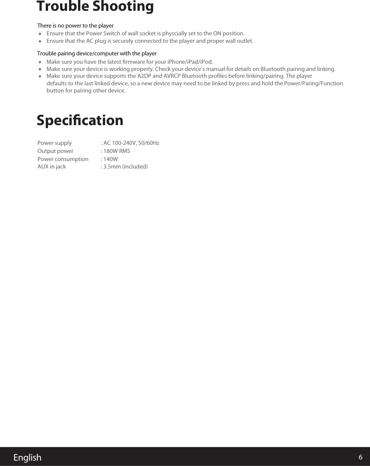 6EnglishTrouble ShootingSpeciﬁcationThere is no power to the playerEnsure that the Power Switch of wall socket is physcially set to the ON position.Power supply : AC 100-240V, 50/60HzOutput power 180W RMS:Power consumption 140W:AUX in jack : 3.5mm (included) Make sure you have the latest ﬁrmware for your iPhone/iPad/iPod.Make sure your device is working properly. Check your device&rsquo;s manual for details on Bluetooth pairing and linking.Make sure your device supports the A2DP and AVRCP Bluetooth proﬁles before linking/pairing. The player defaults to the last linked device, so a new device may need to be linked by press and hold the Power/Paring/Functionbutton for pairing other device.Ensure that the AC plug is securely connected to the player and proper wall outlet.Trouble pairing device/computer with the player