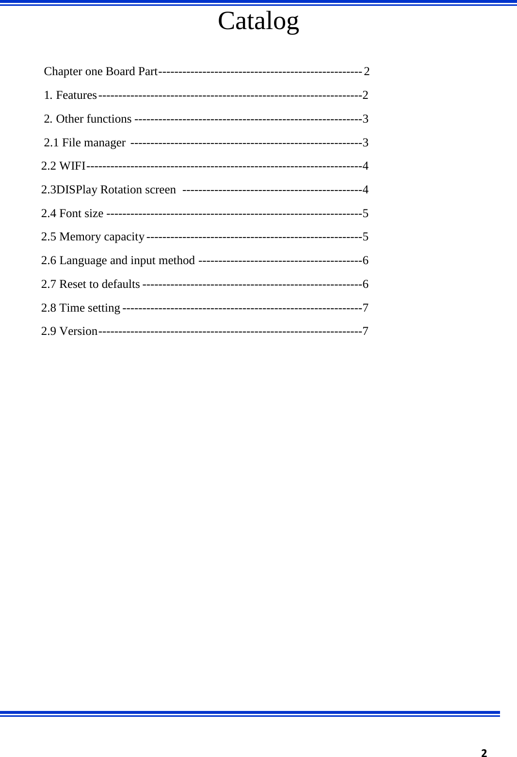  2    Catalog Chapter one Board Part --------------------------------------------------- 2 1. Features ------------------------------------------------------------------ 2 2. Other functions --------------------------------------------------------- 3 2.1 File manager  ---------------------------------------------------------- 3 2.2 WIFI --------------------------------------------------------------------- 4 2.3DISPlay Rotation screen  --------------------------------------------- 4 2.4 Font size ---------------------------------------------------------------- 5 2.5 Memory capacity ------------------------------------------------------ 5 2.6 Language and input method ----------------------------------------- 6 2.7 Reset to defaults ------------------------------------------------------- 6 2.8 Time setting ------------------------------------------------------------ 7 2.9 Version ------------------------------------------------------------------ 7                        