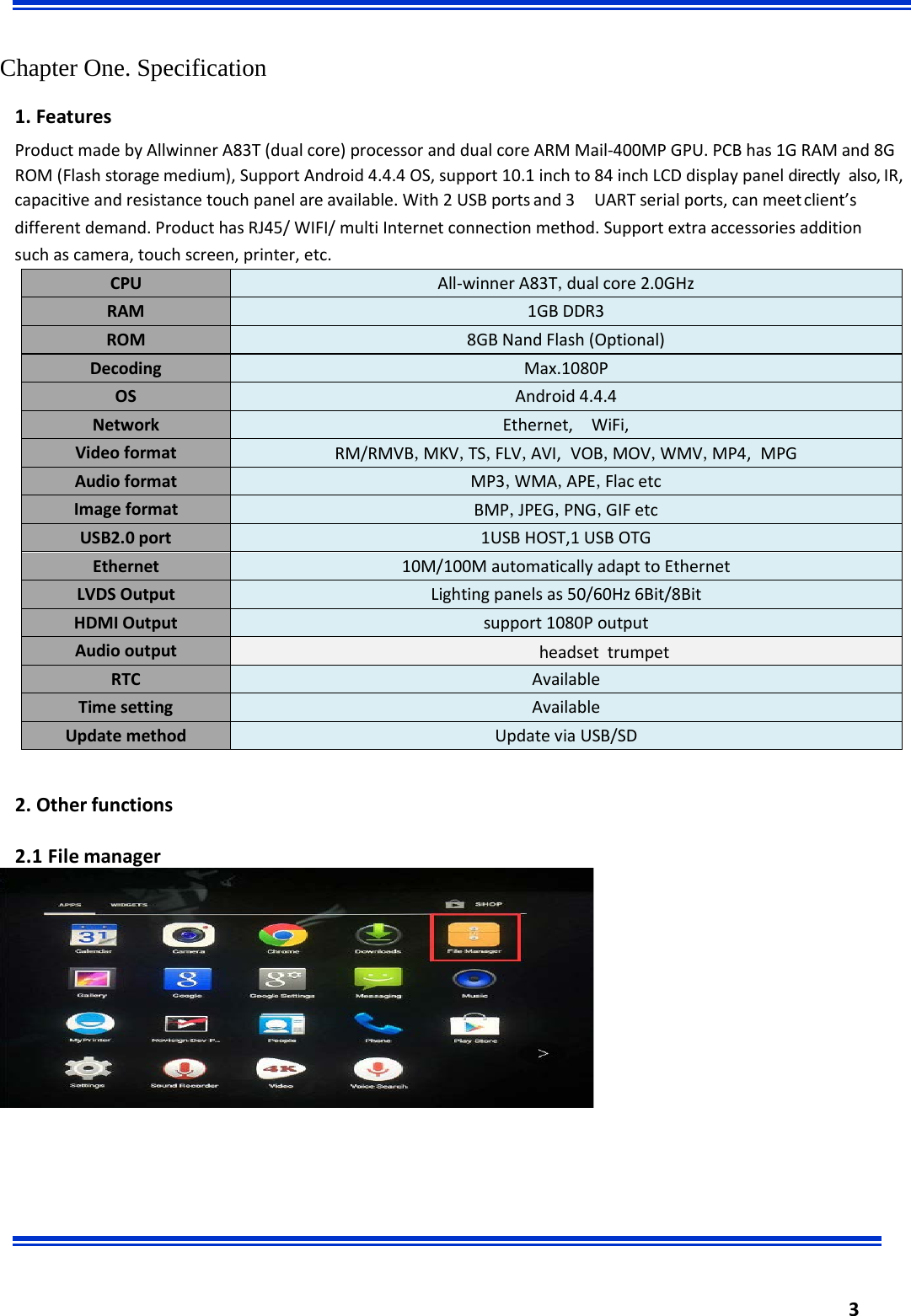  3     Chapter One. Specification 1. Features Product made by Allwinner A83T (dual core) processor and dual core ARM Mail-400MP GPU. PCB has 1G RAM and 8G ROM (Flash storage medium), Support Android 4.4.4 OS, support 10.1 inch to 84 inch LCD display panel directly also, IR, capacitive and resistance touch panel are available. With 2 USB ports and 3  UART serial ports, can meet client’s different demand. Product has RJ45/ WIFI/ multi Internet connection method. Support extra accessories addition such as camera, touch screen, printer, etc.                         2. Other functions  2.1 File manager CPU All-winner A83T,dual core 2.0GHz RAM 1GB DDR3 ROM 8GB Nand Flash (Optional) Decoding Max.1080P OS Android 4.4.4 Network Ethernet, WiFi,  Video format RM/RMVB,MKV,TS,FLV,AVI, VOB,MOV,WMV,MP4, MPG Audio format MP3,WMA,APE,Flac etc Image format BMP,JPEG,PNG,GIF etc USB2.0 port 1USB HOST,1 USB OTG Ethernet 10M/100M automatically adapt to Ethernet LVDS Output Lighting panels as 50/60Hz 6Bit/8Bit HDMI Output support 1080P output Audio output                                                                            headset  trumpet    RTC Available Time setting Available Update method Update via USB/SD  