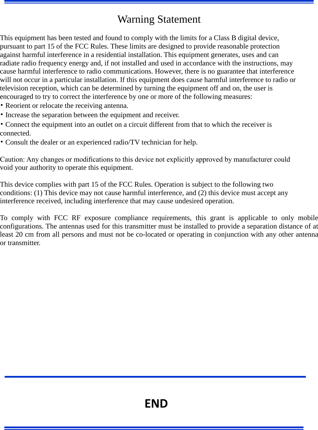      Warning Statement  This equipment has been tested and found to comply with the limits for a Class B digital device, pursuant to part 15 of the FCC Rules. These limits are designed to provide reasonable protection against harmful interference in a residential installation. This equipment generates, uses and can radiate radio frequency energy and, if not installed and used in accordance with the instructions, may cause harmful interference to radio communications. However, there is no guarantee that interference will not occur in a particular installation. If this equipment does cause harmful interference to radio or television reception, which can be determined by turning the equipment off and on, the user is encouraged to try to correct the interference by one or more of the following measures: • Reorient or relocate the receiving antenna. • Increase the separation between the equipment and receiver. • Connect the equipment into an outlet on a circuit different from that to which the receiver is connected. • Consult the dealer or an experienced radio/TV technician for help.  Caution: Any changes or modiﬁcations to this device not explicitly approved by manufacturer could void your authority to operate this equipment.  This device complies with part 15 of the FCC Rules. Operation is subject to the following two conditions: (1) This device may not cause harmful interference, and (2) this device must accept any interference received, including interference that may cause undesired operation.  To comply with FCC RF exposure compliance requirements, this grant is applicable to only mobile configurations. The antennas used for this transmitter must be installed to provide a separation distance of at least 20 cm from all persons and must not be co-located or operating in conjunction with any other antenna or transmitter.                    END 
