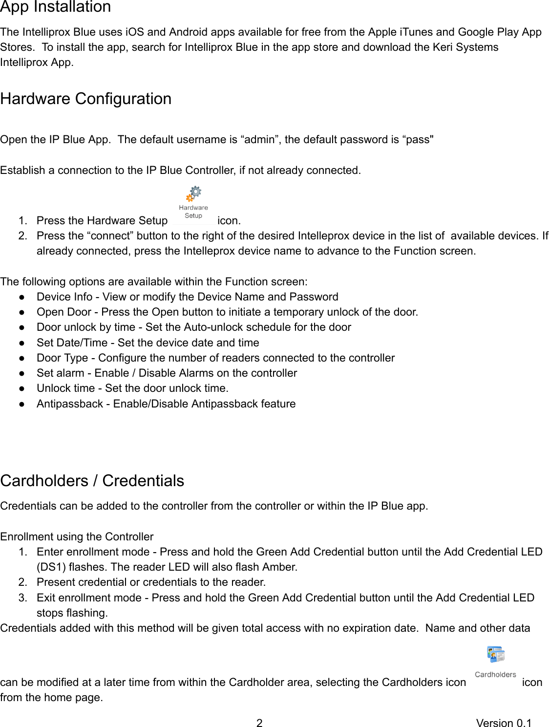  App   Installation The   Intelliprox   Blue   uses   iOS   and   Android   apps   available   for   free   from   the   Apple   iTunes   and   Google   Play   App Stores.      To   install   the   app,   search   for   Intelliprox   Blue   in   the   app   store   and   download   the   Keri   Systems Intelliprox   App.   Hardware   Configuration   Open   the   IP   Blue   App.      The   default   username   is   “admin”,   the   default   password   is   “pass&quot;  Establish   a   connection   to   the   IP   Blue   Controller,   if   not   already   connected.  1. Press   the   Hardware   Setup    icon. 2. Press   the   “connect”   button   to   the   right   of   the   desired   Intelleprox   device   in   the   list   of      available   devices.   If already   connected,   press   the   Intelleprox   device   name   to   advance   to   the   Function   screen.   The   following   options   are   available   within   the   Function   screen: ● Device   Info   -   View   or   modify   the   Device   Name   and   Password ● Open   Door   -   Press   the   Open   button   to   initiate   a   temporary   unlock   of   the   door. ● Door   unlock   by   time   -   Set   the   Auto-unlock   schedule   for   the   door ● Set   Date/Time   -   Set   the   device   date   and   time ● Door   Type   -   Configure   the   number   of   readers   connected   to   the   controller ● Set   alarm   -   Enable   /   Disable   Alarms   on   the   controller ● Unlock   time   -   Set   the   door   unlock   time. ● Antipassback   -   Enable/Disable   Antipassback   feature  Cardholders   /   Credentials Credentials   can   be   added   to   the   controller   from   the   controller   or   within   the   IP   Blue   app.    Enrollment   using   the   Controller 1. Enter   enrollment   mode   -   Press   and   hold   the   Green   Add   Credential   button   until   the   Add   Credential   LED (DS1)   flashes.   The   reader   LED   will   also   flash   Amber. 2. Present   credential   or   credentials   to   the   reader. 3. Exit   enrollment   mode   -   Press   and   hold   the   Green   Add   Credential   button   until   the   Add   Credential   LED stops   flashing.  Credentials   added   with   this   method   will   be   given   total   access   with   no   expiration   date.      Name   and   other   data can   be   modified   at   a   later   time   from   within   the   Cardholder   area,   selecting   the   Cardholders   icon    icon from   the   home   page.  2 Version   0.1 