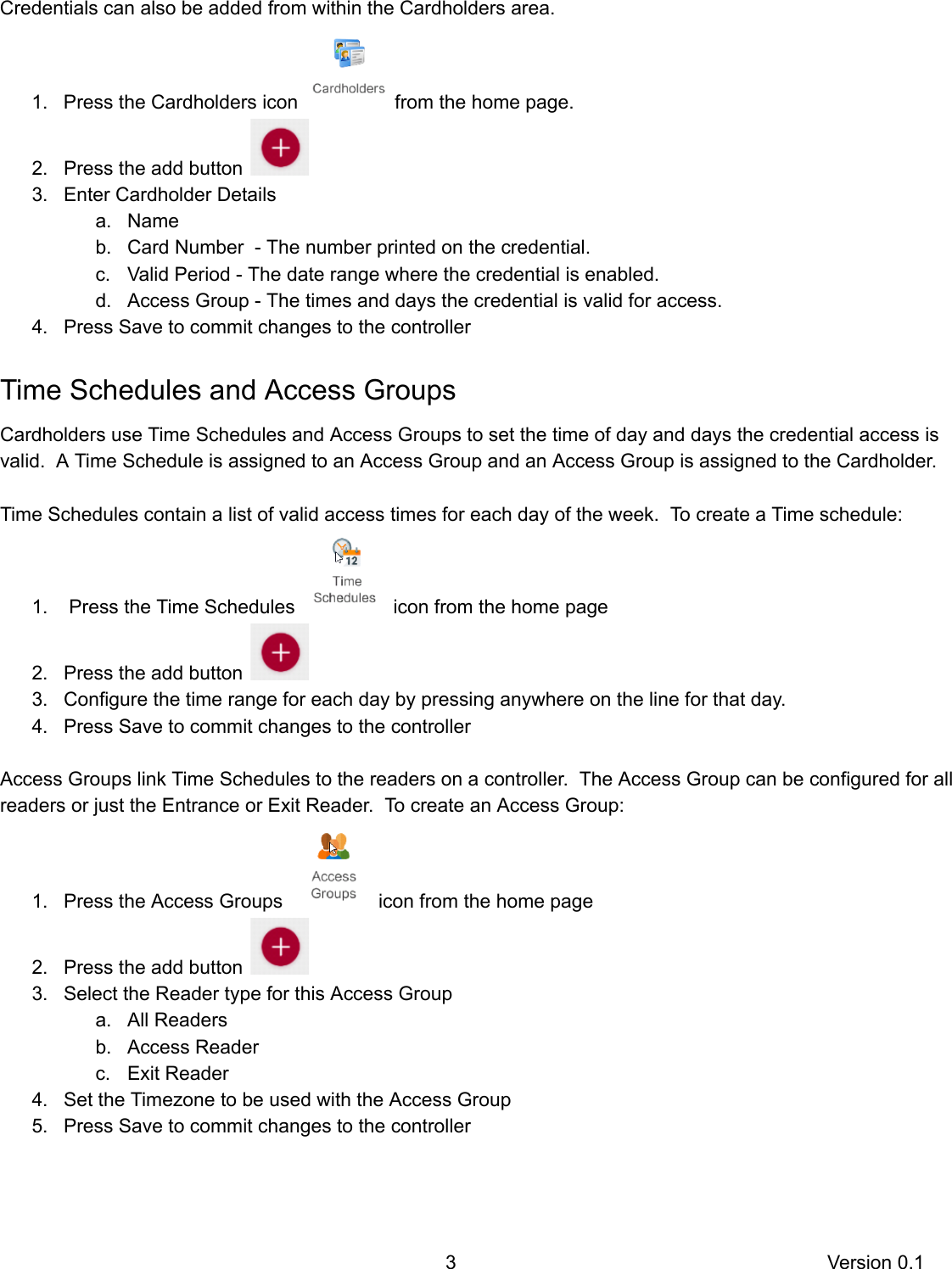   Credentials   can   also   be   added   from   within   the   Cardholders   area.   1. Press   the   Cardholders   icon    from   the   home   page. 2. Press   the   add   button     3. Enter   Cardholder   Details a. Name b. Card   Number      -   The   number   printed   on   the   credential. c. Valid   Period   -   The   date   range   where   the   credential   is   enabled. d. Access   Group   -   The   times   and   days   the   credential   is   valid   for   access.  4. Press   Save   to   commit   changes   to   the   controller Time   Schedules   and   Access   Groups Cardholders   use   Time   Schedules   and   Access   Groups   to   set   the   time   of   day   and   days   the   credential   access   is valid.      A   Time   Schedule   is   assigned   to   an   Access   Group   and   an   Access   Group   is   assigned   to   the   Cardholder.   Time   Schedules   contain   a   list   of   valid   access   times   for   each   day   of   the   week.      To   create   a   Time   schedule: 1.    Press   the   Time   Schedules    icon   from   the   home   page 2. Press   the   add   button     3. Configure   the   time   range   for   each   day   by   pressing   anywhere   on   the   line   for   that   day. 4. Press   Save   to   commit   changes   to   the   controller  Access   Groups   link   Time   Schedules   to   the   readers   on   a   controller.      The   Access   Group   can   be   configured   for   all readers   or   just   the   Entrance   or   Exit   Reader.      To   create   an   Access   Group: 1. Press   the   Access   Groups    icon   from   the   home   page 2. Press   the   add   button     3. Select   the   Reader   type   for   this   Access   Group a. All   Readers b. Access   Reader c. Exit   Reader 4. Set   the   Timezone   to   be   used   with   the   Access   Group 5. Press   Save   to   commit   changes   to   the   controller   3 Version   0.1 