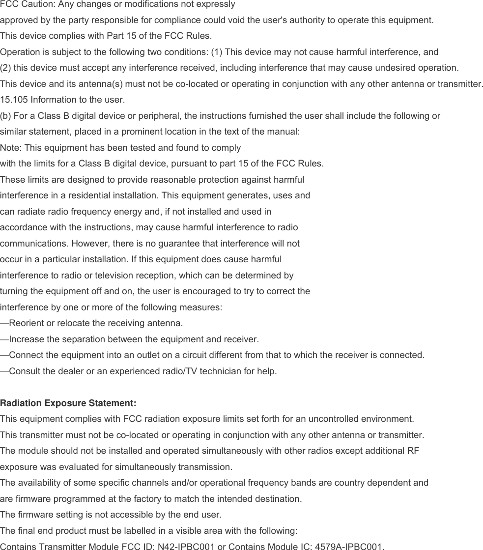 FCC Caution: Any changes or modifications not expressly approved by the party responsible for compliance could void the user&apos;s authority to operate this equipment. This device complies with Part 15 of the FCC Rules. Operation is subject to the following two conditions: (1) This device may not cause harmful interference, and (2) this device must accept any interference received, including interference that may cause undesired operation. This device and its antenna(s) must not be co-located or operating in conjunction with any other antenna or transmitter. 15.105 Information to the user. (b) For a Class B digital device or peripheral, the instructions furnished the user shall include the following or similar statement, placed in a prominent location in the text of the manual: Note: This equipment has been tested and found to comply with the limits for a Class B digital device, pursuant to part 15 of the FCC Rules. These limits are designed to provide reasonable protection against harmful interference in a residential installation. This equipment generates, uses and can radiate radio frequency energy and, if not installed and used in accordance with the instructions, may cause harmful interference to radio communications. However, there is no guarantee that interference will not occur in a particular installation. If this equipment does cause harmful interference to radio or television reception, which can be determined by turning the equipment off and on, the user is encouraged to try to correct the interference by one or more of the following measures: —Reorient or relocate the receiving antenna. —Increase the separation between the equipment and receiver. —Connect the equipment into an outlet on a circuit different from that to which the receiver is connected. —Consult the dealer or an experienced radio/TV technician for help.  Radiation Exposure Statement: This equipment complies with FCC radiation exposure limits set forth for an uncontrolled environment. This transmitter must not be co-located or operating in conjunction with any other antenna or transmitter. The module should not be installed and operated simultaneously with other radios except additional RF exposure was evaluated for simultaneously transmission. The availability of some specific channels and/or operational frequency bands are country dependent and are firmware programmed at the factory to match the intended destination. The firmware setting is not accessible by the end user. The final end product must be labelled in a visible area with the following: Contains Transmitter Module FCC ID: N42-IPBC001 or Contains Module IC: 4579A-IPBC001. 