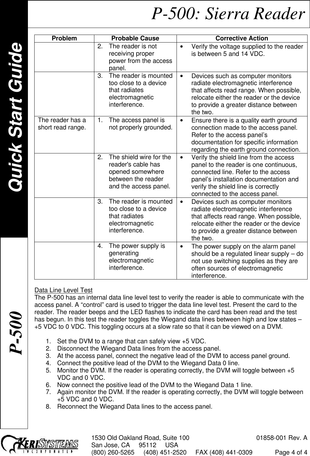 1530 Old Oakland Road, Suite 100 01858-001 Rev. ASan Jose, CA     95112     USA(800) 260-5265     (408) 451-2520     FAX (408) 441-0309 Page 4 of 4P-500: Sierra ReaderProblem Probable Cause Corrective Action2. The reader is notreceiving properpower from the accesspanel.• Verify the voltage supplied to the readeris between 5 and 14 VDC.3. The reader is mountedtoo close to a devicethat radiateselectromagneticinterference.• Devices such as computer monitorsradiate electromagnetic interferencethat affects read range. When possible,relocate either the reader or the deviceto provide a greater distance betweenthe two.The reader has ashort read range. 1. The access panel isnot properly grounded. • Ensure there is a quality earth groundconnection made to the access panel.Refer to the access panel’sdocumentation for specific informationregarding the earth ground connection.2. The shield wire for thereader&apos;s cable hasopened somewherebetween the readerand the access panel.• Verify the shield line from the accesspanel to the reader is one continuous,connected line. Refer to the accesspanel’s installation documentation andverify the shield line is correctlyconnected to the access panel.3. The reader is mountedtoo close to a devicethat radiateselectromagneticinterference.• Devices such as computer monitorsradiate electromagnetic interferencethat affects read range. When possible,relocate either the reader or the deviceto provide a greater distance betweenthe two.4. The power supply isgeneratingelectromagneticinterference.• The power supply on the alarm panelshould be a regulated linear supply – donot use switching supplies as they areoften sources of electromagneticinterference.Data Line Level TestThe P-500 has an internal data line level test to verify the reader is able to communicate with theaccess panel. A “control” card is used to trigger the data line level test. Present the card to thereader. The reader beeps and the LED flashes to indicate the card has been read and the testhas begun. In this test the reader toggles the Wiegand data lines between high and low states –+5 VDC to 0 VDC. This toggling occurs at a slow rate so that it can be viewed on a DVM.1. Set the DVM to a range that can safely view +5 VDC.2. Disconnect the Wiegand Data lines from the access panel.3. At the access panel, connect the negative lead of the DVM to access panel ground.4. Connect the positive lead of the DVM to the Wiegand Data 0 line.5. Monitor the DVM. If the reader is operating correctly, the DVM will toggle between +5VDC and 0 VDC.6. Now connect the positive lead of the DVM to the Wiegand Data 1 line.7. Again monitor the DVM. If the reader is operating correctly, the DVM will toggle between+5 VDC and 0 VDC.8. Reconnect the Wiegand Data lines to the access panel.Quick Start GuideP-500