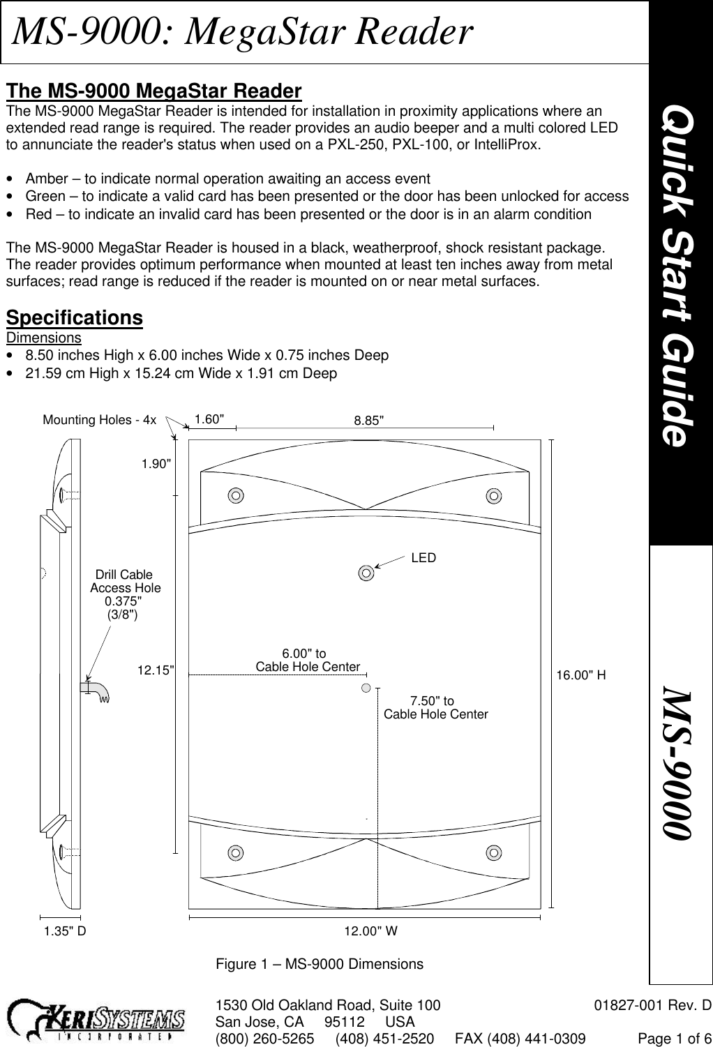 1530 Old Oakland Road, Suite 100 01827-001 Rev. DSan Jose, CA     95112     USA(800) 260-5265     (408) 451-2520     FAX (408) 441-0309 Page 1 of 6MS-9000: MegaStar ReaderThe MS-9000 MegaStar ReaderThe MS-9000 MegaStar Reader is intended for installation in proximity applications where anextended read range is required. The reader provides an audio beeper and a multi colored LEDto annunciate the reader&apos;s status when used on a PXL-250, PXL-100, or IntelliProx.• Amber – to indicate normal operation awaiting an access event• Green – to indicate a valid card has been presented or the door has been unlocked for access• Red – to indicate an invalid card has been presented or the door is in an alarm conditionThe MS-9000 MegaStar Reader is housed in a black, weatherproof, shock resistant package.The reader provides optimum performance when mounted at least ten inches away from metalsurfaces; read range is reduced if the reader is mounted on or near metal surfaces.SpecificationsDimensions• 8.50 inches High x 6.00 inches Wide x 0.75 inches Deep• 21.59 cm High x 15.24 cm Wide x 1.91 cm DeepFigure 1 – MS-9000 DimensionsQuick Start GuideMS-900012.15&quot;1.90&quot;Drill CableAccess Hole0.375&quot;(3/8&quot;)6.00&quot; toCable Hole Center1.35&quot; D 12.00&quot; W16.00&quot; H1.60&quot; 8.85&quot;Mounting Holes - 4xLED7.50&quot; toCable Hole Center