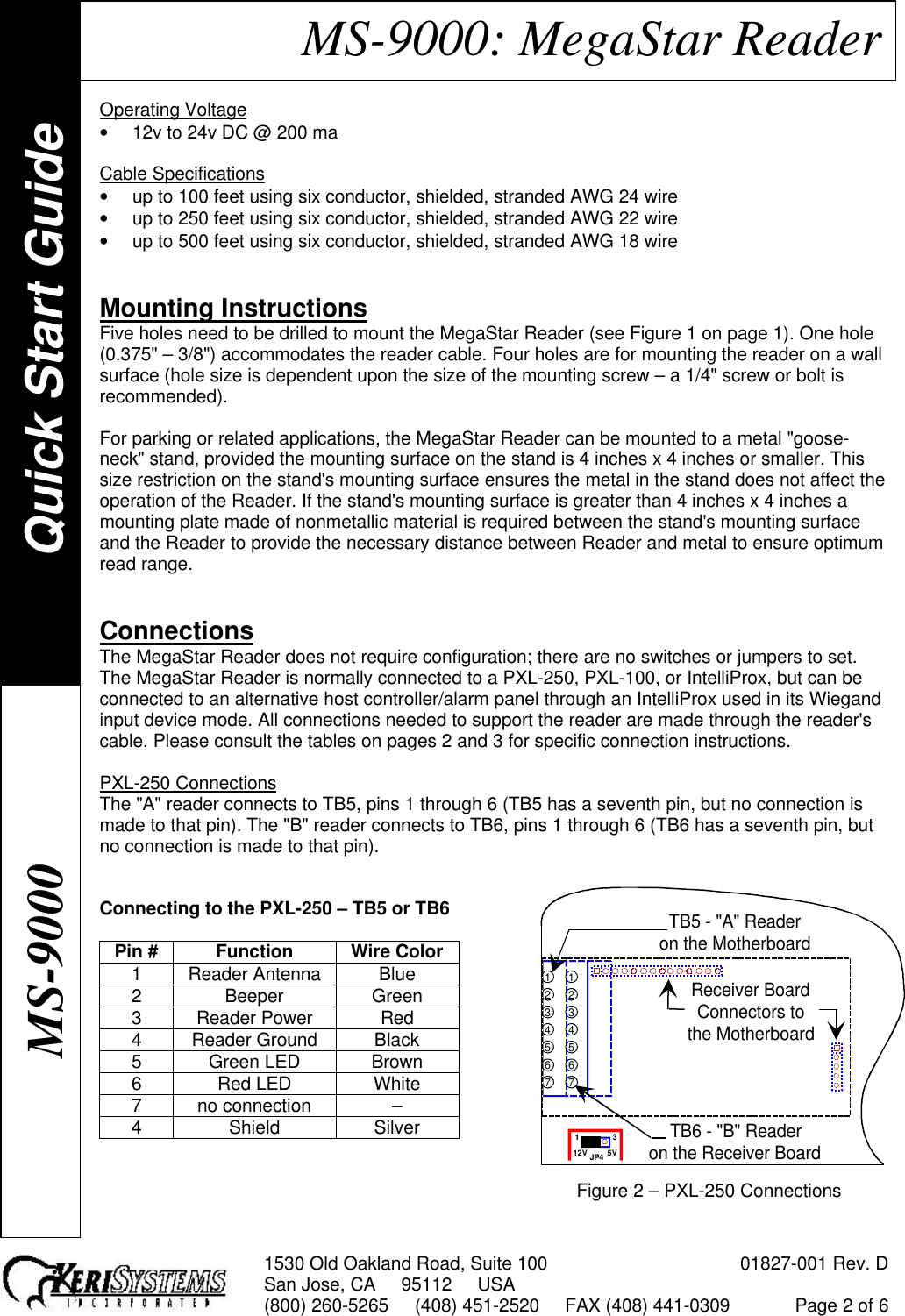 1530 Old Oakland Road, Suite 100 01827-001 Rev. DSan Jose, CA     95112     USA(800) 260-5265     (408) 451-2520     FAX (408) 441-0309 Page 2 of 6MS-9000: MegaStar ReaderOperating Voltage• 12v to 24v DC @ 200 maCable Specifications• up to 100 feet using six conductor, shielded, stranded AWG 24 wire• up to 250 feet using six conductor, shielded, stranded AWG 22 wire• up to 500 feet using six conductor, shielded, stranded AWG 18 wireMounting InstructionsFive holes need to be drilled to mount the MegaStar Reader (see Figure 1 on page 1). One hole(0.375&quot; – 3/8&quot;) accommodates the reader cable. Four holes are for mounting the reader on a wallsurface (hole size is dependent upon the size of the mounting screw – a 1/4&quot; screw or bolt isrecommended).For parking or related applications, the MegaStar Reader can be mounted to a metal &quot;goose-neck&quot; stand, provided the mounting surface on the stand is 4 inches x 4 inches or smaller. Thissize restriction on the stand&apos;s mounting surface ensures the metal in the stand does not affect theoperation of the Reader. If the stand&apos;s mounting surface is greater than 4 inches x 4 inches amounting plate made of nonmetallic material is required between the stand&apos;s mounting surfaceand the Reader to provide the necessary distance between Reader and metal to ensure optimumread range.ConnectionsThe MegaStar Reader does not require configuration; there are no switches or jumpers to set.The MegaStar Reader is normally connected to a PXL-250, PXL-100, or IntelliProx, but can beconnected to an alternative host controller/alarm panel through an IntelliProx used in its Wiegandinput device mode. All connections needed to support the reader are made through the reader&apos;scable. Please consult the tables on pages 2 and 3 for specific connection instructions.PXL-250 ConnectionsThe &quot;A&quot; reader connects to TB5, pins 1 through 6 (TB5 has a seventh pin, but no connection ismade to that pin). The &quot;B&quot; reader connects to TB6, pins 1 through 6 (TB6 has a seventh pin, butno connection is made to that pin).Connecting to the PXL-250 – TB5 or TB6Pin # Function Wire Color1Reader Antenna Blue2Beeper Green3Reader Power Red4Reader Ground Black5Green LED Brown6Red LED White7no connection –4Shield SilverFigure 2 – PXL-250 ConnectionsJP412V 5V1 3Receiver BoardConnectors tothe MotherboardTB5 - &quot;A&quot; Readeron the Motherboard1234567TB6 - &quot;B&quot; Readeron the Receiver Board1234567Quick Start GuideMS-9000