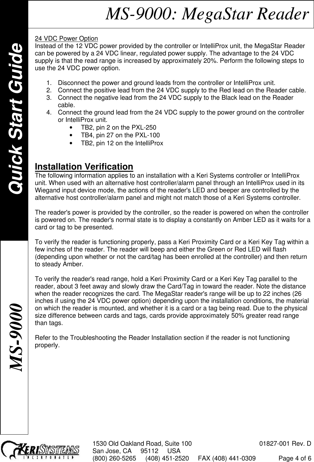 1530 Old Oakland Road, Suite 100 01827-001 Rev. DSan Jose, CA     95112     USA(800) 260-5265     (408) 451-2520     FAX (408) 441-0309 Page 4 of 6MS-9000: MegaStar Reader24 VDC Power OptionInstead of the 12 VDC power provided by the controller or IntelliProx unit, the MegaStar Readercan be powered by a 24 VDC linear, regulated power supply. The advantage to the 24 VDCsupply is that the read range is increased by approximately 20%. Perform the following steps touse the 24 VDC power option.1. Disconnect the power and ground leads from the controller or IntelliProx unit.2. Connect the positive lead from the 24 VDC supply to the Red lead on the Reader cable.3. Connect the negative lead from the 24 VDC supply to the Black lead on the Readercable.4. Connect the ground lead from the 24 VDC supply to the power ground on the controlleror IntelliProx unit.• TB2, pin 2 on the PXL-250• TB4, pin 27 on the PXL-100• TB2, pin 12 on the IntelliProxInstallation VerificationThe following information applies to an installation with a Keri Systems controller or IntelliProxunit. When used with an alternative host controller/alarm panel through an IntelliProx used in itsWiegand input device mode, the actions of the reader&apos;s LED and beeper are controlled by thealternative host controller/alarm panel and might not match those of a Keri Systems controller.The reader&apos;s power is provided by the controller, so the reader is powered on when the controlleris powered on. The reader&apos;s normal state is to display a constantly on Amber LED as it waits for acard or tag to be presented.To verify the reader is functioning properly, pass a Keri Proximity Card or a Keri Key Tag within afew inches of the reader. The reader will beep and either the Green or Red LED will flash(depending upon whether or not the card/tag has been enrolled at the controller) and then returnto steady Amber.To verify the reader&apos;s read range, hold a Keri Proximity Card or a Keri Key Tag parallel to thereader, about 3 feet away and slowly draw the Card/Tag in toward the reader. Note the distancewhen the reader recognizes the card. The MegaStar reader&apos;s range will be up to 22 inches (26inches if using the 24 VDC power option) depending upon the installation conditions, the materialon which the reader is mounted, and whether it is a card or a tag being read. Due to the physicalsize difference between cards and tags, cards provide approximately 50% greater read rangethan tags.Refer to the Troubleshooting the Reader Installation section if the reader is not functioningproperly.Quick Start GuideMS-9000