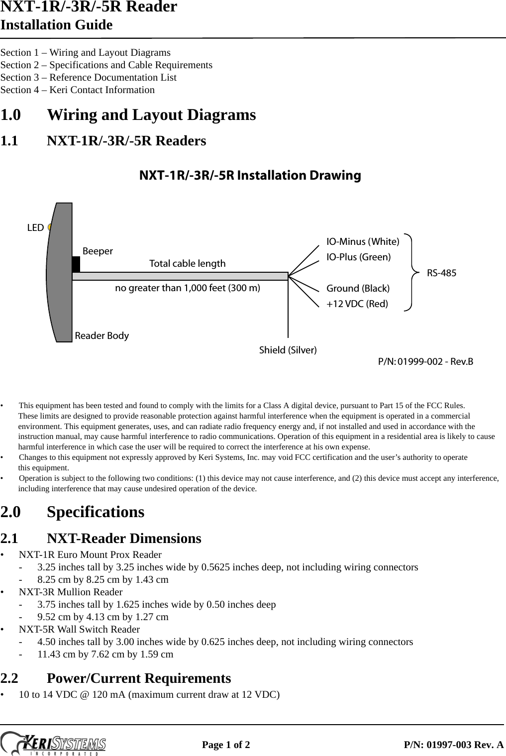 NXT-1R/-3R/-5R Reader Installation GuidePage 1 of 2 P/N: 01997-003 Rev. ASection 1 – Wiring and Layout DiagramsSection 2 – Specifications and Cable RequirementsSection 3 – Reference Documentation ListSection 4 – Keri Contact Information1.0 Wiring and Layout Diagrams1.1 NXT-1R/-3R/-5R Readers• This equipment has been tested and found to comply with the limits for a Class A digital device, pursuant to Part 15 of the FCC Rules.  These limits are designed to provide reasonable protection against harmful interference when the equipment is operated in a commercial environment. This equipment generates, uses, and can radiate radio frequency energy and, if not installed and used in accordance with the instruction manual, may cause harmful interference to radio communications. Operation of this equipment in a residential area is likely to cause harmful interference in which case the user will be required to correct the interference at his own expense.• Changes to this equipment not expressly approved by Keri Systems, Inc. may void FCC certification and the user’s authority to operate  this equipment. • Operation is subject to the following two conditions: (1) this device may not cause interference, and (2) this device must accept any interference, including interference that may cause undesired operation of the device.2.0 Specifications2.1 NXT-Reader Dimensions• NXT-1R Euro Mount Prox Reader- 3.25 inches tall by 3.25 inches wide by 0.5625 inches deep, not including wiring connectors- 8.25 cm by 8.25 cm by 1.43 cm• NXT-3R Mullion Reader- 3.75 inches tall by 1.625 inches wide by 0.50 inches deep- 9.52 cm by 4.13 cm by 1.27 cm• NXT-5R Wall Switch Reader- 4.50 inches tall by 3.00 inches wide by 0.625 inches deep, not including wiring connectors- 11.43 cm by 7.62 cm by 1.59 cm2.2 Power/Current Requirements• 10 to 14 VDC @ 120 mA (maximum current draw at 12 VDC)IO-Minus (White)IO-Plus (Green)Ground (Black)+12 VDC (Red)Shield (Silver)Reader BodyBeeperTotal cable lengthno greater than 1,000 feet (300 m)RS-485P/N: 01999-002 - Rev.BLEDNXT-1R/-3R/-5R Installation Drawing