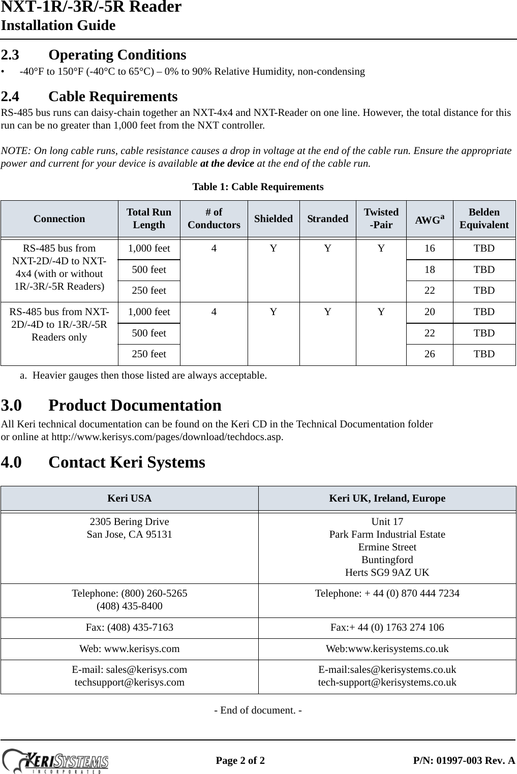 NXT-1R/-3R/-5R ReaderInstallation Guide Page 2 of 2 P/N: 01997-003 Rev. A2.3 Operating Conditions• -40°F to 150°F (-40°C to 65°C) – 0% to 90% Relative Humidity, non-condensing2.4 Cable RequirementsRS-485 bus runs can daisy-chain together an NXT-4x4 and NXT-Reader on one line. However, the total distance for this run can be no greater than 1,000 feet from the NXT controller.NOTE: On long cable runs, cable resistance causes a drop in voltage at the end of the cable run. Ensure the appropriate power and current for your device is available at the device at the end of the cable run.3.0 Product DocumentationAll Keri technical documentation can be found on the Keri CD in the Technical Documentation folder  or online at http://www.kerisys.com/pages/download/techdocs.asp.4.0 Contact Keri Systems- End of document. -Table 1: Cable RequirementsConnection Total Run Length # of Conductors Shielded Stranded Twisted-Pair AWGaa. Heavier gauges then those listed are always acceptable.Belden EquivalentRS-485 bus from NXT-2D/-4D to NXT-4x4 (with or without 1R/-3R/-5R Readers)1,000 feet 4 Y Y Y 16 TBD500 feet 18 TBD250 feet 22 TBDRS-485 bus from NXT-2D/-4D to 1R/-3R/-5R Readers only1,000 feet 4 Y Y Y 20 TBD500 feet 22 TBD250 feet 26 TBDKeri USA Keri UK, Ireland, Europe2305 Bering DriveSan Jose, CA 95131 Unit 17 Park Farm Industrial Estate Ermine Street Buntingford Herts SG9 9AZ UK Telephone: (800) 260-5265(408) 435-8400 Telephone: + 44 (0) 870 444 7234 Fax: (408) 435-7163 Fax:+ 44 (0) 1763 274 106Web: www.kerisys.com Web:www.kerisystems.co.ukE-mail: sales@kerisys.comtechsupport@kerisys.com E-mail:sales@kerisystems.co.uktech-support@kerisystems.co.uk