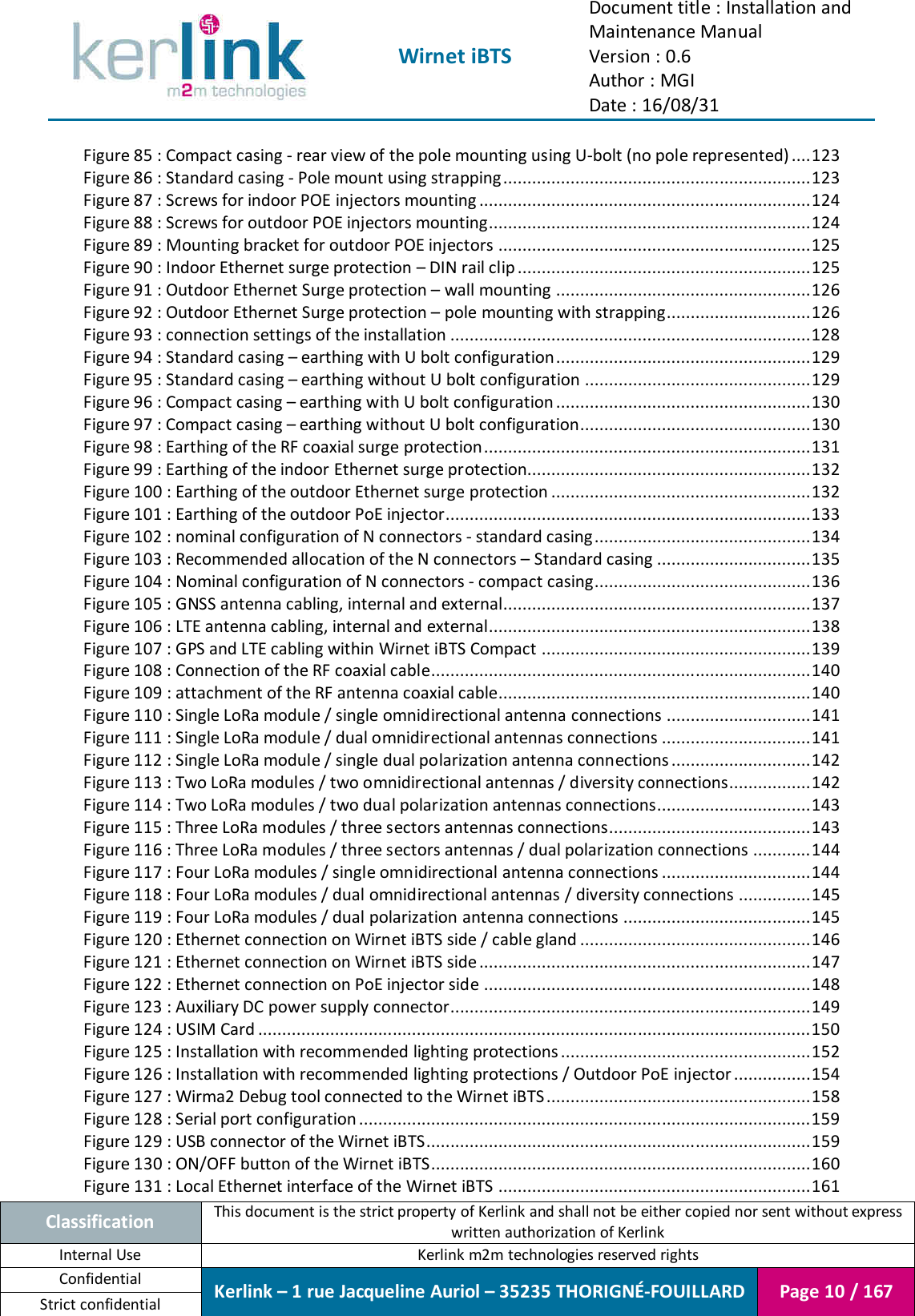  Wirnet iBTS Document title : Installation and Maintenance Manual Version : 0.6 Author : MGI Date : 16/08/31  Classification This document is the strict property of Kerlink and shall not be either copied nor sent without express written authorization of Kerlink Internal Use  Kerlink m2m technologies reserved rights Confidential Kerlink – 1 rue Jacqueline Auriol – 35235 THORIGNÉ-FOUILLARD Page 10 / 167 Strict confidential  Figure 85 : Compact casing - rear view of the pole mounting using U-bolt (no pole represented) .... 123 Figure 86 : Standard casing - Pole mount using strapping ................................................................ 123 Figure 87 : Screws for indoor POE injectors mounting ..................................................................... 124 Figure 88 : Screws for outdoor POE injectors mounting................................................................... 124 Figure 89 : Mounting bracket for outdoor POE injectors ................................................................. 125 Figure 90 : Indoor Ethernet surge protection – DIN rail clip ............................................................. 125 Figure 91 : Outdoor Ethernet Surge protection – wall mounting ..................................................... 126 Figure 92 : Outdoor Ethernet Surge protection – pole mounting with strapping .............................. 126 Figure 93 : connection settings of the installation ........................................................................... 128 Figure 94 : Standard casing – earthing with U bolt configuration ..................................................... 129 Figure 95 : Standard casing – earthing without U bolt configuration ............................................... 129 Figure 96 : Compact casing – earthing with U bolt configuration ..................................................... 130 Figure 97 : Compact casing – earthing without U bolt configuration................................................ 130 Figure 98 : Earthing of the RF coaxial surge protection .................................................................... 131 Figure 99 : Earthing of the indoor Ethernet surge protection........................................................... 132 Figure 100 : Earthing of the outdoor Ethernet surge protection ...................................................... 132 Figure 101 : Earthing of the outdoor PoE injector ............................................................................ 133 Figure 102 : nominal configuration of N connectors - standard casing ............................................. 134 Figure 103 : Recommended allocation of the N connectors – Standard casing ................................ 135 Figure 104 : Nominal configuration of N connectors - compact casing ............................................. 136 Figure 105 : GNSS antenna cabling, internal and external................................................................ 137 Figure 106 : LTE antenna cabling, internal and external................................................................... 138 Figure 107 : GPS and LTE cabling within Wirnet iBTS Compact ........................................................ 139 Figure 108 : Connection of the RF coaxial cable............................................................................... 140 Figure 109 : attachment of the RF antenna coaxial cable................................................................. 140 Figure 110 : Single LoRa module / single omnidirectional antenna connections .............................. 141 Figure 111 : Single LoRa module / dual omnidirectional antennas connections ............................... 141 Figure 112 : Single LoRa module / single dual polarization antenna connections ............................. 142 Figure 113 : Two LoRa modules / two omnidirectional antennas / diversity connections................. 142 Figure 114 : Two LoRa modules / two dual polarization antennas connections................................ 143 Figure 115 : Three LoRa modules / three sectors antennas connections .......................................... 143 Figure 116 : Three LoRa modules / three sectors antennas / dual polarization connections ............ 144 Figure 117 : Four LoRa modules / single omnidirectional antenna connections ............................... 144 Figure 118 : Four LoRa modules / dual omnidirectional antennas / diversity connections ............... 145 Figure 119 : Four LoRa modules / dual polarization antenna connections ....................................... 145 Figure 120 : Ethernet connection on Wirnet iBTS side / cable gland ................................................ 146 Figure 121 : Ethernet connection on Wirnet iBTS side ..................................................................... 147 Figure 122 : Ethernet connection on PoE injector side .................................................................... 148 Figure 123 : Auxiliary DC power supply connector ........................................................................... 149 Figure 124 : USIM Card ................................................................................................................... 150 Figure 125 : Installation with recommended lighting protections .................................................... 152 Figure 126 : Installation with recommended lighting protections / Outdoor PoE injector ................ 154 Figure 127 : Wirma2 Debug tool connected to the Wirnet iBTS ....................................................... 158 Figure 128 : Serial port configuration .............................................................................................. 159 Figure 129 : USB connector of the Wirnet iBTS ................................................................................ 159 Figure 130 : ON/OFF button of the Wirnet iBTS............................................................................... 160 Figure 131 : Local Ethernet interface of the Wirnet iBTS ................................................................. 161 