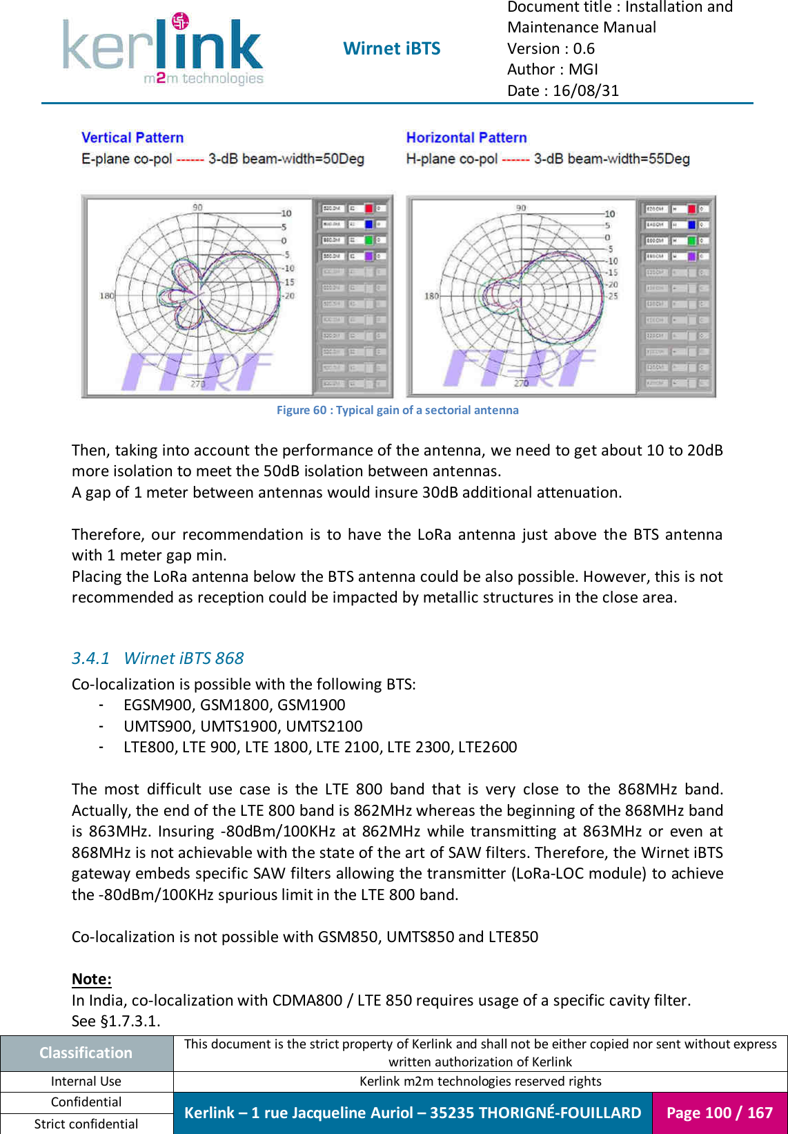  Wirnet iBTS Document title : Installation and Maintenance Manual Version : 0.6 Author : MGI Date : 16/08/31  Classification This document is the strict property of Kerlink and shall not be either copied nor sent without express written authorization of Kerlink Internal Use  Kerlink m2m technologies reserved rights Confidential Kerlink – 1 rue Jacqueline Auriol – 35235 THORIGNÉ-FOUILLARD Page 100 / 167 Strict confidential   Figure 60 : Typical gain of a sectorial antenna  Then, taking into account the performance of the antenna, we need to get about 10 to 20dB more isolation to meet the 50dB isolation between antennas. A gap of 1 meter between antennas would insure 30dB additional attenuation.  Therefore,  our  recommendation  is  to  have  the  LoRa  antenna  just  above  the  BTS  antenna with 1 meter gap min. Placing the LoRa antenna below the BTS antenna could be also possible. However, this is not recommended as reception could be impacted by metallic structures in the close area.  3.4.1 Wirnet iBTS 868 Co-localization is possible with the following BTS: - EGSM900, GSM1800, GSM1900 - UMTS900, UMTS1900, UMTS2100 - LTE800, LTE 900, LTE 1800, LTE 2100, LTE 2300, LTE2600  The  most  difficult  use  case  is  the  LTE  800  band  that  is  very  close  to  the  868MHz  band. Actually, the end of the LTE 800 band is 862MHz whereas the beginning of the 868MHz band is  863MHz.  Insuring  -80dBm/100KHz  at  862MHz  while  transmitting  at  863MHz  or  even  at 868MHz is not achievable with the state of the art of SAW filters. Therefore, the Wirnet iBTS gateway embeds specific SAW filters allowing the transmitter (LoRa-LOC module) to achieve the -80dBm/100KHz spurious limit in the LTE 800 band.  Co-localization is not possible with GSM850, UMTS850 and LTE850  Note: In India, co-localization with CDMA800 / LTE 850 requires usage of a specific cavity filter. See §1.7.3.1. 