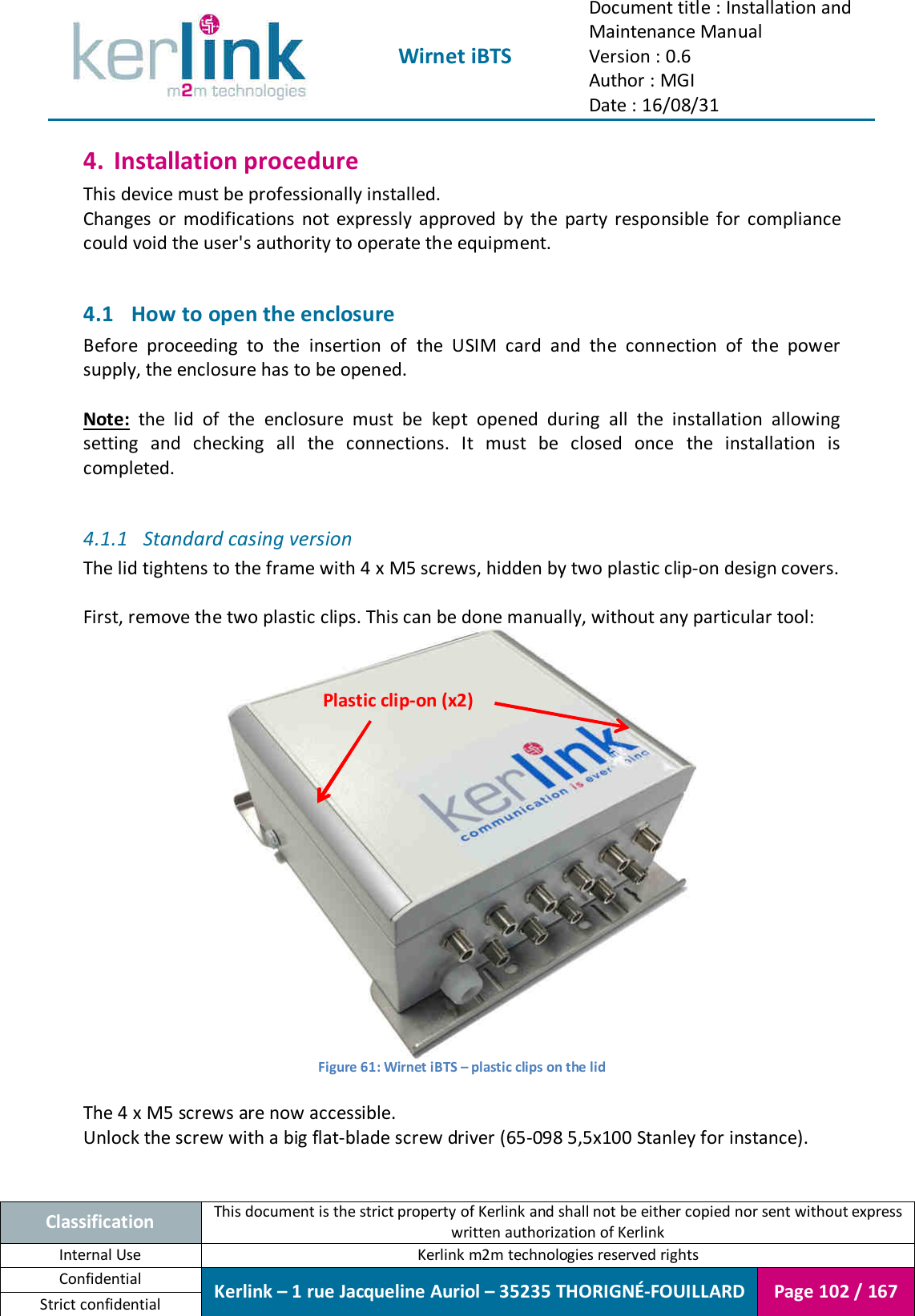  Wirnet iBTS Document title : Installation and Maintenance Manual Version : 0.6 Author : MGI Date : 16/08/31  Classification This document is the strict property of Kerlink and shall not be either copied nor sent without express written authorization of Kerlink Internal Use  Kerlink m2m technologies reserved rights Confidential Kerlink – 1 rue Jacqueline Auriol – 35235 THORIGNÉ-FOUILLARD Page 102 / 167 Strict confidential  4. Installation procedure This device must be professionally installed. Changes  or  modifications  not  expressly  approved  by  the  party  responsible  for  compliance could void the user&apos;s authority to operate the equipment.  4.1 How to open the enclosure Before  proceeding  to  the  insertion  of  the  USIM  card  and  the  connection  of  the  power supply, the enclosure has to be opened.  Note:  the  lid  of  the  enclosure  must  be  kept  opened  during  all  the  installation  allowing setting  and  checking  all  the  connections.  It  must  be  closed  once  the  installation  is completed.  4.1.1 Standard casing version The lid tightens to the frame with 4 x M5 screws, hidden by two plastic clip-on design covers.  First, remove the two plastic clips. This can be done manually, without any particular tool:  Figure 61: Wirnet iBTS – plastic clips on the lid  The 4 x M5 screws are now accessible. Unlock the screw with a big flat-blade screw driver (65-098 5,5x100 Stanley for instance).  Plastic clip-on (x2) 