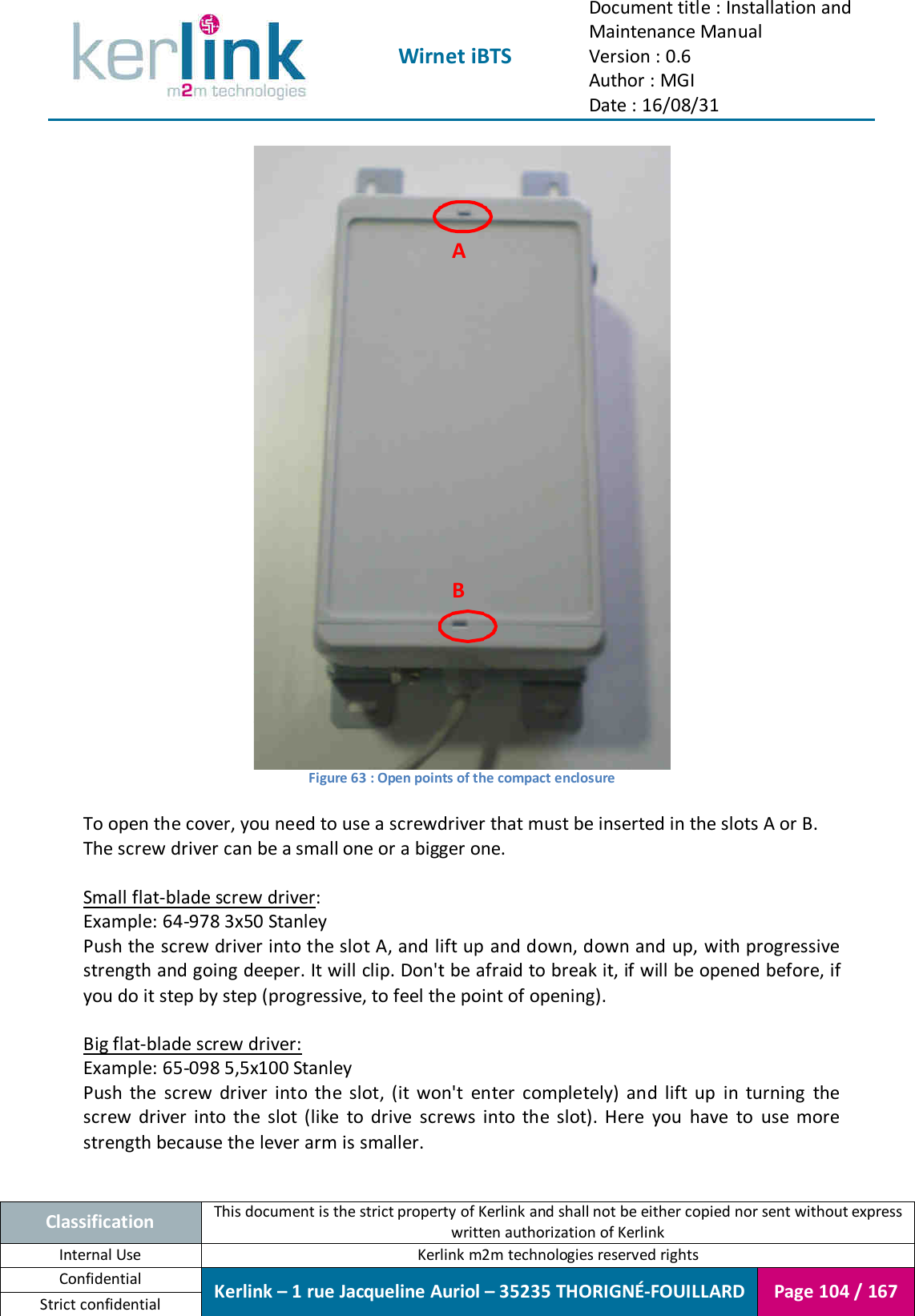  Wirnet iBTS Document title : Installation and Maintenance Manual Version : 0.6 Author : MGI Date : 16/08/31  Classification This document is the strict property of Kerlink and shall not be either copied nor sent without express written authorization of Kerlink Internal Use  Kerlink m2m technologies reserved rights Confidential Kerlink – 1 rue Jacqueline Auriol – 35235 THORIGNÉ-FOUILLARD Page 104 / 167 Strict confidential   Figure 63 : Open points of the compact enclosure  To open the cover, you need to use a screwdriver that must be inserted in the slots A or B. The screw driver can be a small one or a bigger one.  Small flat-blade screw driver: Example: 64-978 3x50 Stanley Push the screw driver into the slot A, and lift up and down, down and up, with progressive strength and going deeper. It will clip. Don&apos;t be afraid to break it, if will be opened before, if you do it step by step (progressive, to feel the point of opening).  Big flat-blade screw driver:  Example: 65-098 5,5x100 Stanley Push  the  screw  driver  into  the  slot,  (it  won&apos;t  enter  completely)  and  lift  up  in  turning  the screw  driver  into  the  slot  (like  to  drive  screws  into  the  slot).  Here  you  have  to  use  more strength because the lever arm is smaller.  A B 