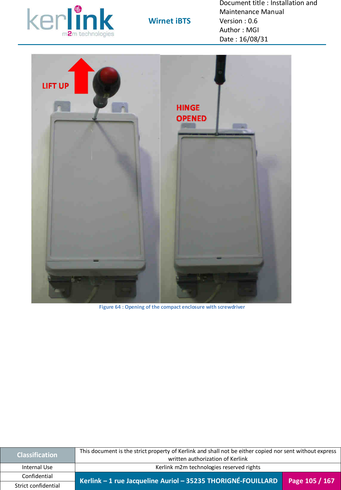  Wirnet iBTS Document title : Installation and Maintenance Manual Version : 0.6 Author : MGI Date : 16/08/31  Classification This document is the strict property of Kerlink and shall not be either copied nor sent without express written authorization of Kerlink Internal Use  Kerlink m2m technologies reserved rights Confidential Kerlink – 1 rue Jacqueline Auriol – 35235 THORIGNÉ-FOUILLARD Page 105 / 167 Strict confidential   Figure 64 : Opening of the compact enclosure with screwdriver    