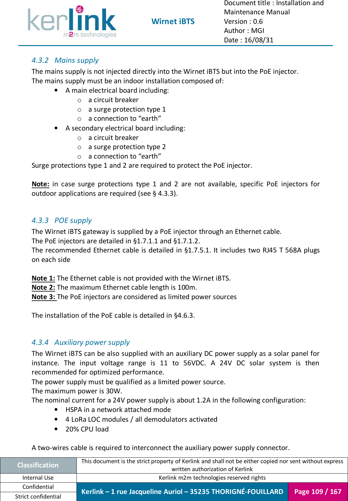  Wirnet iBTS Document title : Installation and Maintenance Manual Version : 0.6 Author : MGI Date : 16/08/31  Classification This document is the strict property of Kerlink and shall not be either copied nor sent without express written authorization of Kerlink Internal Use  Kerlink m2m technologies reserved rights Confidential Kerlink – 1 rue Jacqueline Auriol – 35235 THORIGNÉ-FOUILLARD Page 109 / 167 Strict confidential  4.3.2 Mains supply The mains supply is not injected directly into the Wirnet iBTS but into the PoE injector. The mains supply must be an indoor installation composed of: • A main electrical board including: o a circuit breaker o a surge protection type 1 o a connection to “earth” • A secondary electrical board including: o a circuit breaker o a surge protection type 2 o a connection to “earth” Surge protections type 1 and 2 are required to protect the PoE injector.  Note:  in  case  surge  protections  type  1  and  2  are  not  available,  specific  PoE  injectors  for outdoor applications are required (see § 4.3.3).  4.3.3 POE supply The Wirnet iBTS gateway is supplied by a PoE injector through an Ethernet cable. The PoE injectors are detailed in §1.7.1.1 and §1.7.1.2. The recommended Ethernet cable is detailed in §1.7.5.1. It includes two RJ45 T 568A plugs on each side  Note 1: The Ethernet cable is not provided with the Wirnet iBTS. Note 2: The maximum Ethernet cable length is 100m. Note 3: The PoE injectors are considered as limited power sources  The installation of the PoE cable is detailed in §4.6.3.  4.3.4 Auxiliary power supply The Wirnet iBTS can be also supplied with an auxiliary DC power supply as a solar panel for instance.  The  input  voltage  range  is  11  to  56VDC.  A  24V  DC  solar  system  is  then recommended for optimized performance. The power supply must be qualified as a limited power source. The maximum power is 30W. The nominal current for a 24V power supply is about 1.2A in the following configuration: • HSPA in a network attached mode • 4 LoRa LOC modules / all demodulators activated • 20% CPU load  A two-wires cable is required to interconnect the auxiliary power supply connector. 