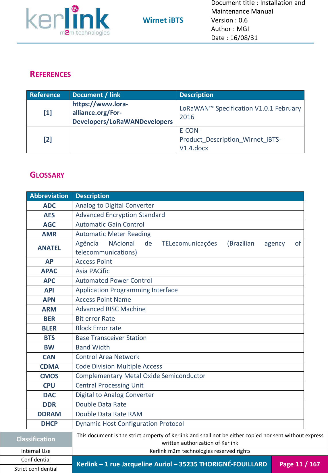  Wirnet iBTS Document title : Installation and Maintenance Manual Version : 0.6 Author : MGI Date : 16/08/31  Classification This document is the strict property of Kerlink and shall not be either copied nor sent without express written authorization of Kerlink Internal Use  Kerlink m2m technologies reserved rights Confidential Kerlink – 1 rue Jacqueline Auriol – 35235 THORIGNÉ-FOUILLARD Page 11 / 167 Strict confidential   REFERENCES  Reference Document / link Description [1] https://www.lora-alliance.org/For-Developers/LoRaWANDevelopers LoRaWAN™ Specification V1.0.1 February 2016 [2]  E-CON-Product_Description_Wirnet_iBTS-V1.4.docx  GLOSSARY  Abbreviation Description ADC Analog to Digital Converter AES Advanced Encryption Standard AGC Automatic Gain Control AMR Automatic Meter Reading ANATEL Agência  NAcional  de  TELecomunicações  (Brazilian  agency  of telecommunications) AP Access Point APAC Asia PACific APC Automated Power Control API Application Programming Interface APN Access Point Name ARM Advanced RISC Machine BER Bit error Rate BLER Block Error rate BTS Base Transceiver Station BW Band Width CAN Control Area Network CDMA Code Division Multiple Access CMOS Complementary Metal Oxide Semiconductor CPU Central Processing Unit DAC Digital to Analog Converter DDR Double Data Rate DDRAM Double Data Rate RAM DHCP Dynamic Host Configuration Protocol 